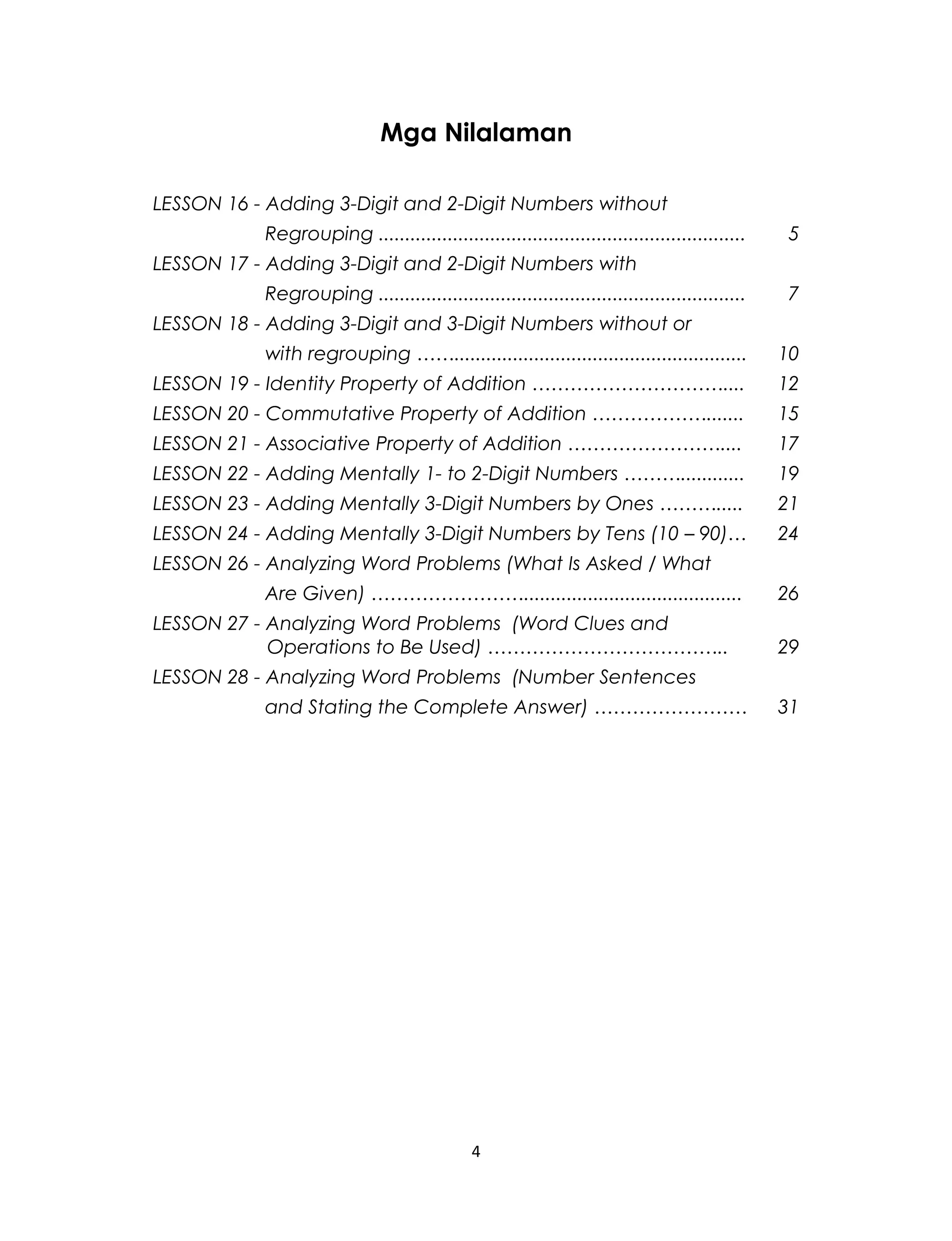 Mga Nilalaman
LESSON 16 - Adding 3-Digit and 2-Digit Numbers without
Regrouping ..................................................................... 5
LESSON 17 - Adding 3-Digit and 2-Digit Numbers with
Regrouping ..................................................................... 7
LESSON 18 - Adding 3-Digit and 3-Digit Numbers without or
with regrouping ……....................................................... 10
LESSON 19 - Identity Property of Addition ………………………….... 12
LESSON 20 - Commutative Property of Addition ………………....... 15
LESSON 21 - Associative Property of Addition …………………….... 17
LESSON 22 - Adding Mentally 1- to 2-Digit Numbers ………............ 19
LESSON 23 - Adding Mentally 3-Digit Numbers by Ones ………..... 21
LESSON 24 - Adding Mentally 3-Digit Numbers by Tens (10 – 90)… 24
LESSON 26 - Analyzing Word Problems (What Is Asked / What
Are Given) ……………………......................................... 26
LESSON 27 - Analyzing Word Problems (Word Clues and
Operations to Be Used) ……………………………….. 29
LESSON 28 - Analyzing Word Problems (Number Sentences
and Stating the Complete Answer) …………………… 31
4
 