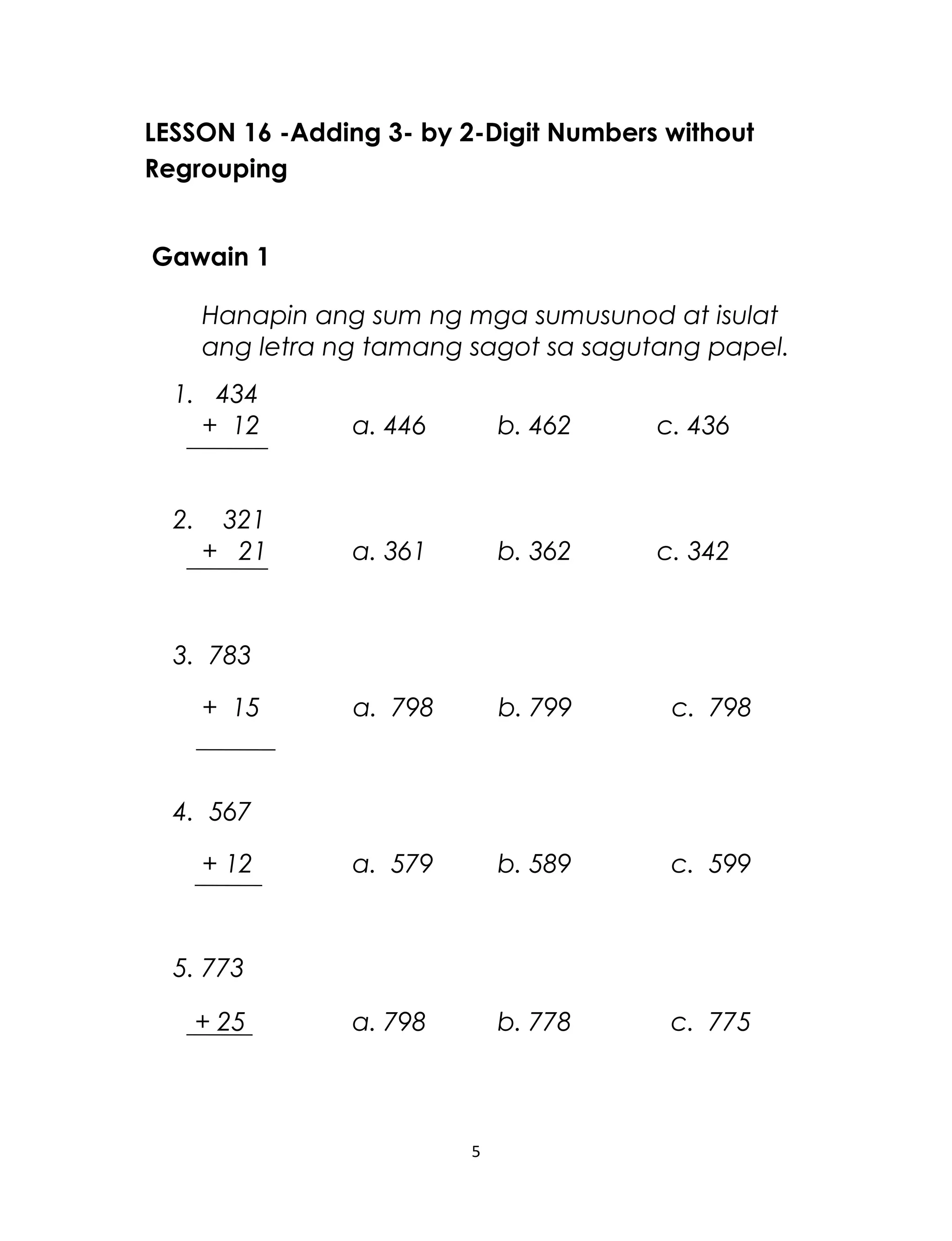 LESSON 16 -Adding 3- by 2-Digit Numbers without
Regrouping
Gawain 1
Hanapin ang sum ng mga sumusunod at isulat
ang letra ng tamang sagot sa sagutang papel.
1. 434
+ 12 a. 446 b. 462 c. 436
2. 321
+ 21 a. 361 b. 362 c. 342
3. 783
+ 15 a. 798 b. 799 c. 798
4. 567
+ 12 a. 579 b. 589 c. 599
5. 773
+ 25 a. 798 b. 778 c. 775
5
 