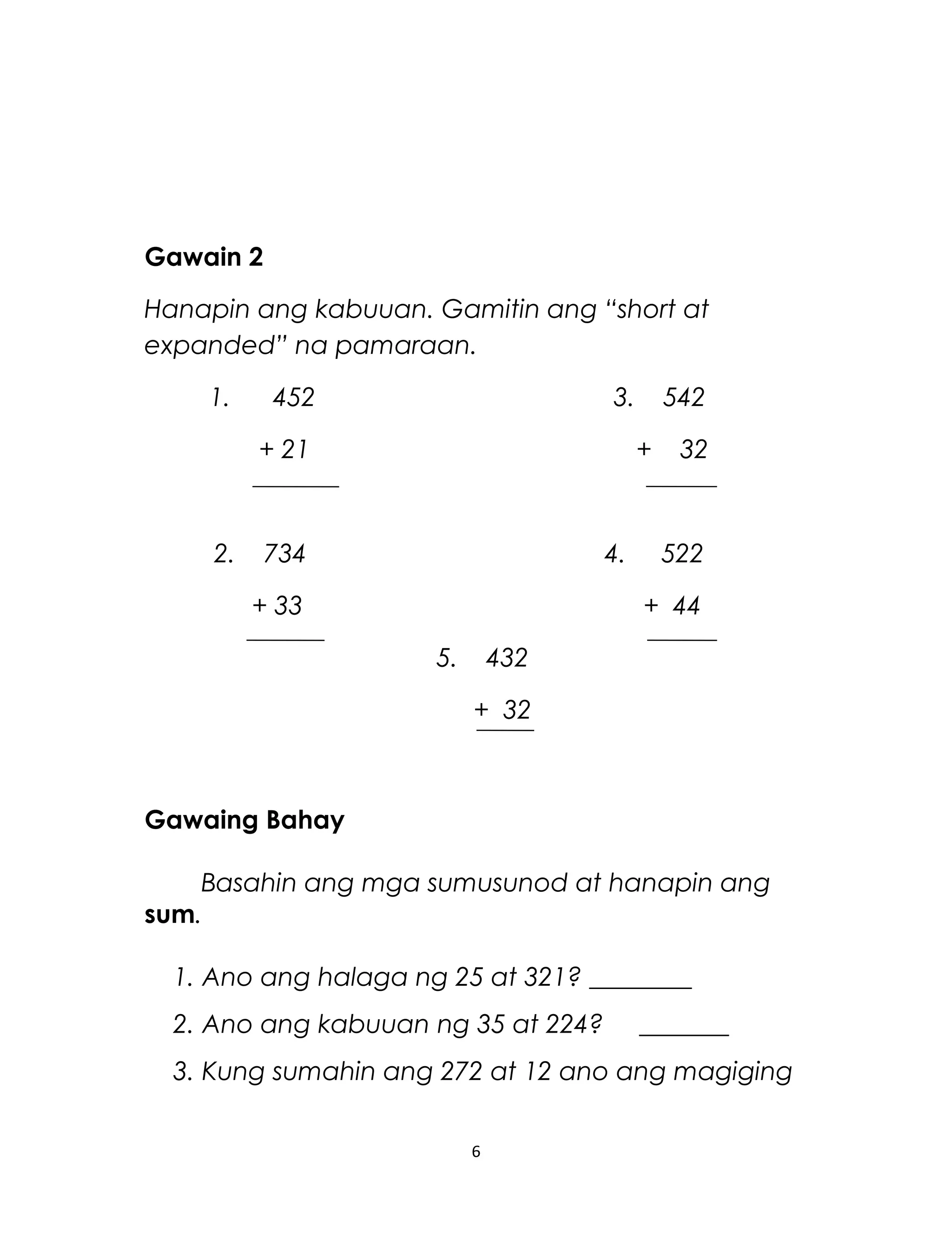 Gawain 2
Hanapin ang kabuuan. Gamitin ang “short at
expanded” na pamaraan.
1. 452 3. 542
+ 21 + 32
2. 734 4. 522
+ 33 + 44
5. 432
+ 32
Gawaing Bahay
Basahin ang mga sumusunod at hanapin ang
sum.
1. Ano ang halaga ng 25 at 321? ________
2. Ano ang kabuuan ng 35 at 224? _______
3. Kung sumahin ang 272 at 12 ano ang magiging
6
 
