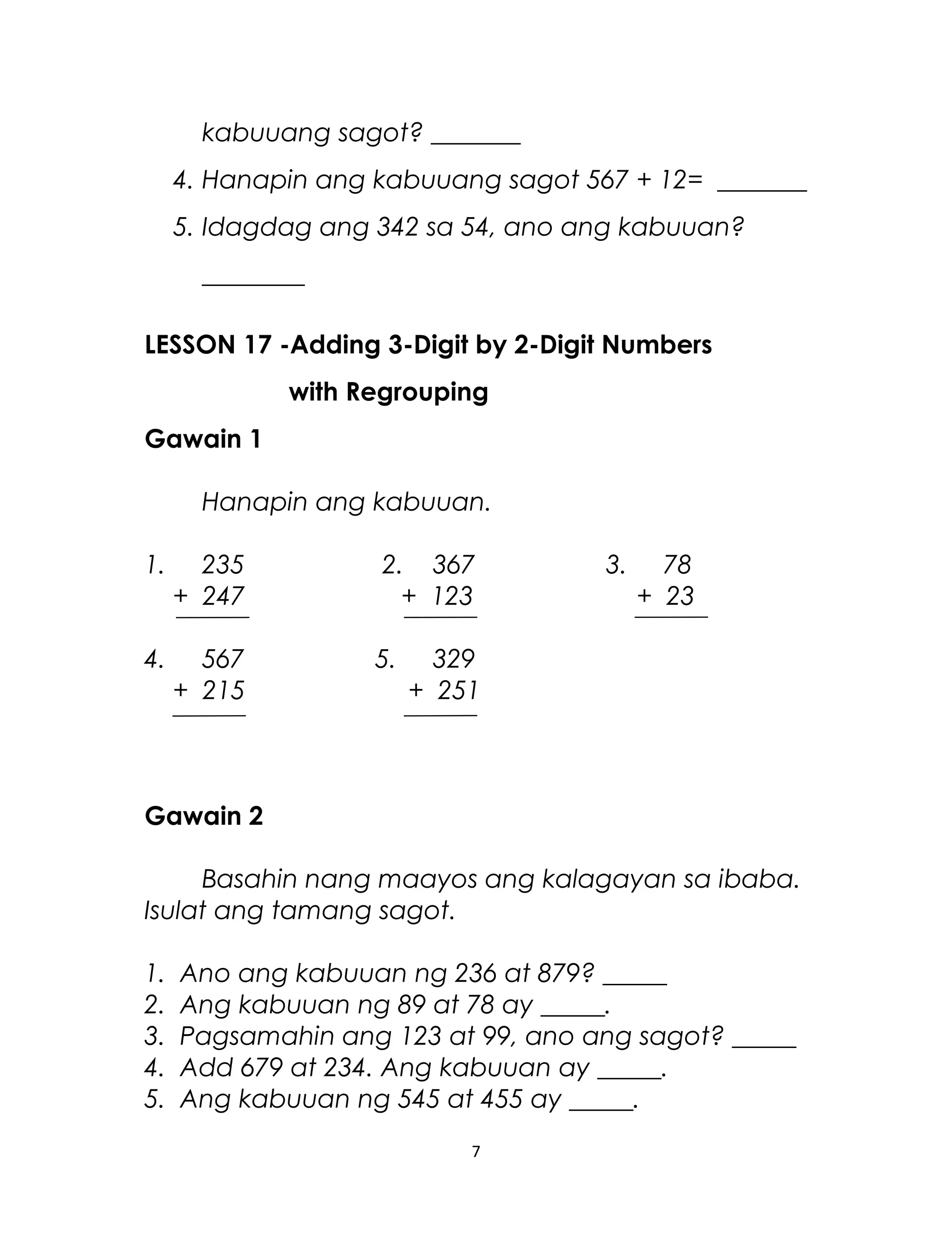 kabuuang sagot? _______
4. Hanapin ang kabuuang sagot 567 + 12= _______
5. Idagdag ang 342 sa 54, ano ang kabuuan?
________
LESSON 17 -Adding 3-Digit by 2-Digit Numbers
with Regrouping
Gawain 1
Hanapin ang kabuuan.
1. 235 2. 367 3. 78
+ 247 + 123 + 23
4. 567 5. 329
+ 215 + 251
Gawain 2
Basahin nang maayos ang kalagayan sa ibaba.
Isulat ang tamang sagot.
1. Ano ang kabuuan ng 236 at 879? _____
2. Ang kabuuan ng 89 at 78 ay _____.
3. Pagsamahin ang 123 at 99, ano ang sagot? _____
4. Add 679 at 234. Ang kabuuan ay _____.
5. Ang kabuuan ng 545 at 455 ay _____.
7
 