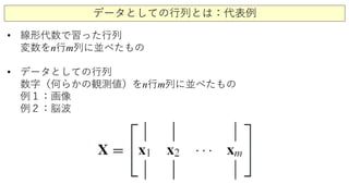 データとしての行列とは：代表例
• 線形代数で習った行列
変数をn行m列に並べたもの
• データとしての行列
数字（何らかの観測値）をn行m列に並べたもの
例１：画像
例２：脳波
 