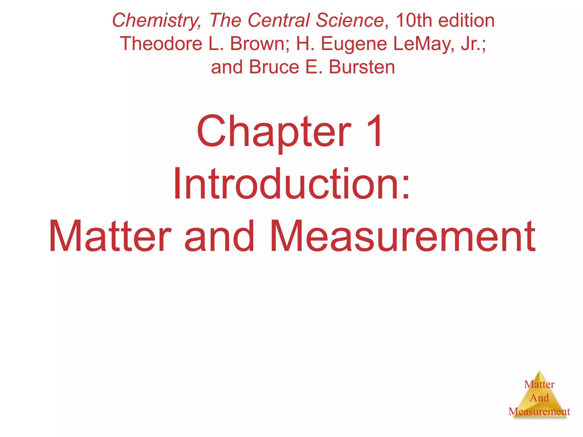 Matter
And
Measurement
Chapter 1
Introduction:
Matter and Measurement
Chemistry, The Central Science, 10th edition
Theodore L. Brown; H. Eugene LeMay, Jr.;
and Bruce E. Bursten
 