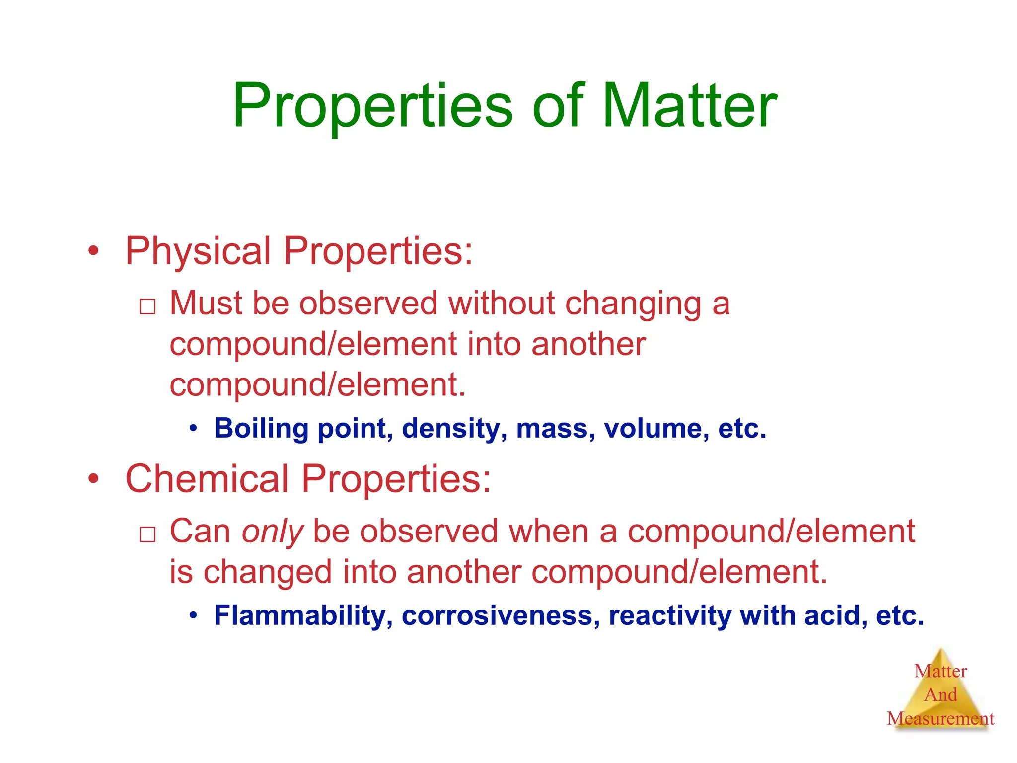 Matter
And
Measurement
• Physical Properties:
□ Must be observed without changing a
compound/element into another
compound/element.
• Boiling point, density, mass, volume, etc.
• Chemical Properties:
□ Can only be observed when a compound/element
is changed into another compound/element.
• Flammability, corrosiveness, reactivity with acid, etc.
Properties of Matter
 