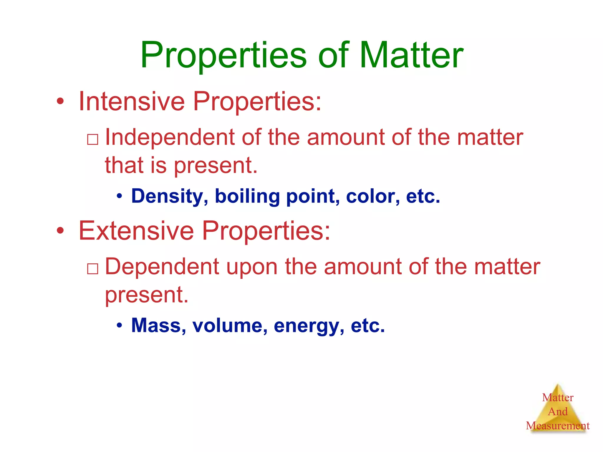 Matter
And
Measurement
Properties of Matter
• Intensive Properties:
□ Independent of the amount of the matter
that is present.
• Density, boiling point, color, etc.
• Extensive Properties:
□ Dependent upon the amount of the matter
present.
• Mass, volume, energy, etc.
 