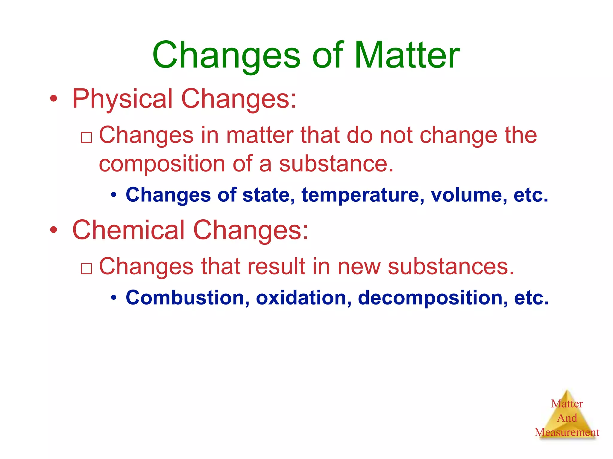 Matter
And
Measurement
Changes of Matter
• Physical Changes:
□ Changes in matter that do not change the
composition of a substance.
• Changes of state, temperature, volume, etc.
• Chemical Changes:
□ Changes that result in new substances.
• Combustion, oxidation, decomposition, etc.
 