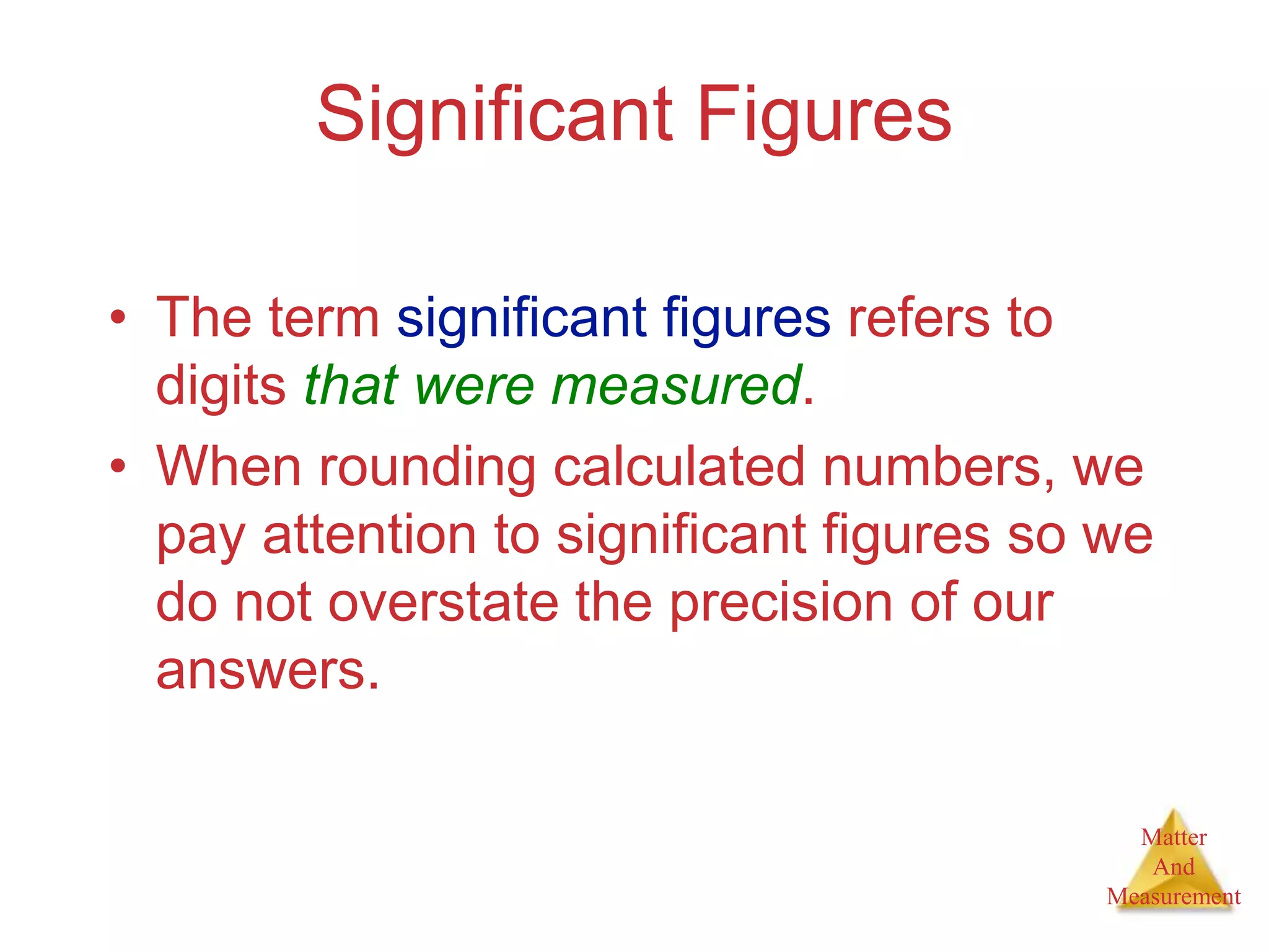 Matter
And
Measurement
Significant Figures
• The term significant figures refers to
digits that were measured.
• When rounding calculated numbers, we
pay attention to significant figures so we
do not overstate the precision of our
answers.
 