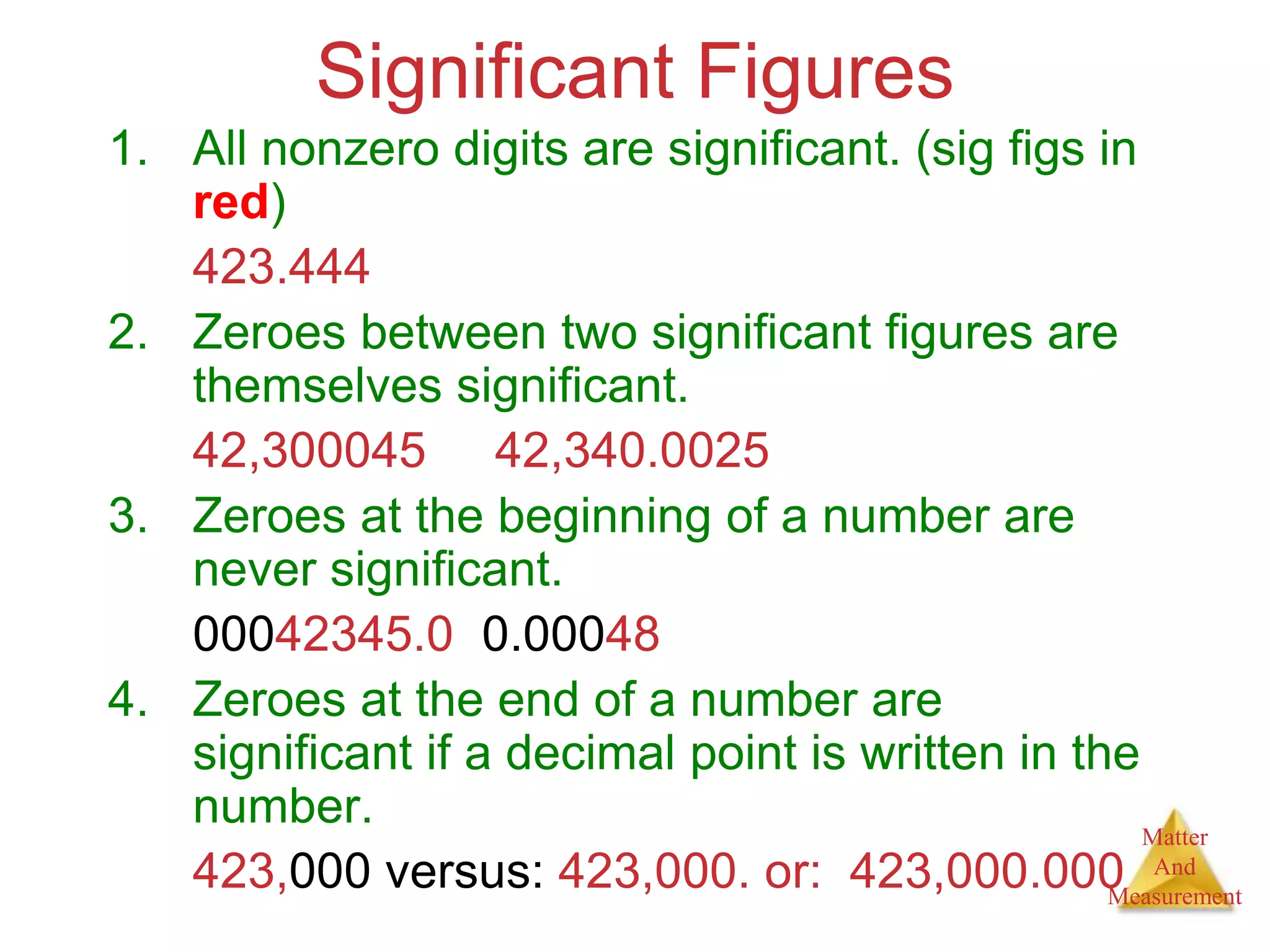 Matter
And
Measurement
Significant Figures
1. All nonzero digits are significant. (sig figs in
red)
423.444
2. Zeroes between two significant figures are
themselves significant.
42,300045 42,340.0025
3. Zeroes at the beginning of a number are
never significant.
00042345.0 0.00048
4. Zeroes at the end of a number are
significant if a decimal point is written in the
number.
423,000 versus: 423,000. or: 423,000.000
 