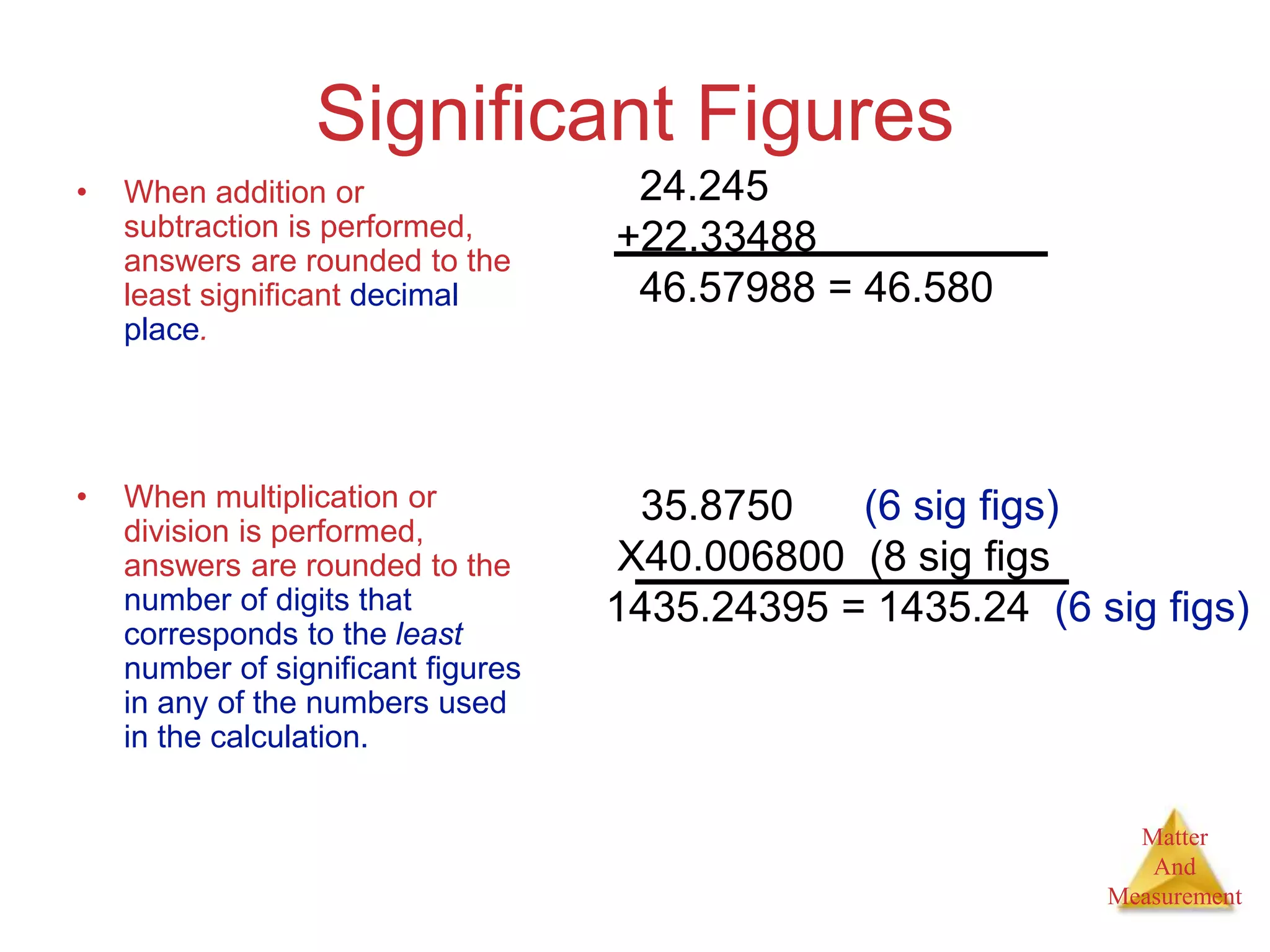 Matter
And
Measurement
Significant Figures
• When addition or
subtraction is performed,
answers are rounded to the
least significant decimal
place.
• When multiplication or
division is performed,
answers are rounded to the
number of digits that
corresponds to the least
number of significant figures
in any of the numbers used
in the calculation.
24.245
+22.33488
46.57988 = 46.580
35.8750 (6 sig figs)
X40.006800 (8 sig figs
1435.24395 = 1435.24 (6 sig figs)
 