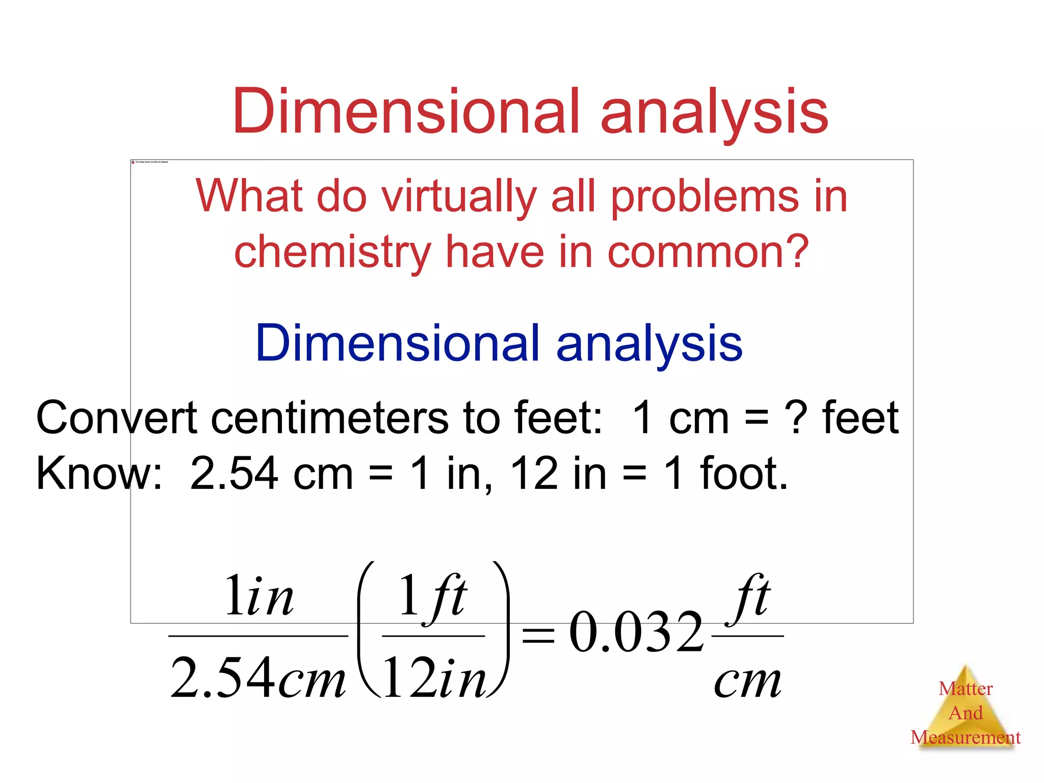 Matter
And
Measurement
Dimensional analysis
What do virtually all problems in
chemistry have in common?
Dimensional analysis
Convert centimeters to feet: 1 cm = ? feet
Know: 2.54 cm = 1 in, 12 in = 1 foot.
1in
2.54cm
1ft
12in





 0.032
ft
cm
 