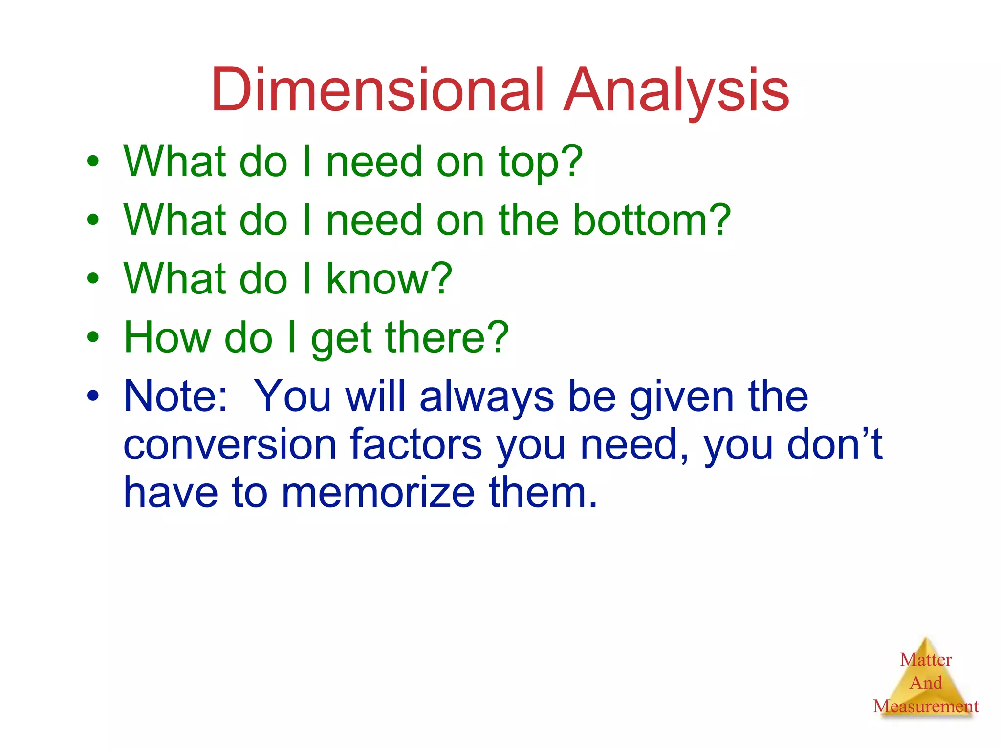 Matter
And
Measurement
Dimensional Analysis
• What do I need on top?
• What do I need on the bottom?
• What do I know?
• How do I get there?
• Note: You will always be given the
conversion factors you need, you don’t
have to memorize them.
 