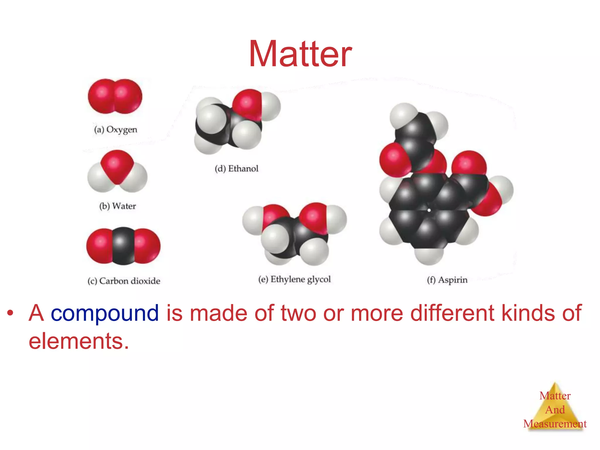 Matter
And
Measurement
Matter
• A compound is made of two or more different kinds of
elements.
 