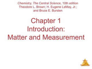 Matter
And
Measurement
Chapter 1
Introduction:
Matter and Measurement
Chemistry, The Central Science, 10th edition
Theodore L. Brown; H. Eugene LeMay, Jr.;
and Bruce E. Bursten
 