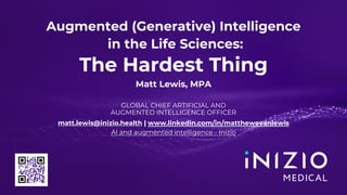 1. INIZIO ADVISORY | MEDICAL | MARCOMMS | ENGAGE | BIOTECH
Augmented (Generative) Intelligence
in the Life Sciences:
The Hardest Thing
Matt Lewis, MPA
GLOBAL CHIEF ARTIFICIAL AND
AUGMENTED INTELLIGENCE OFFICER
matt.lewis@inizio.health | www.linkedin.com/in/matthewevanlewis
AI and augmented intelligence - Inizio
 