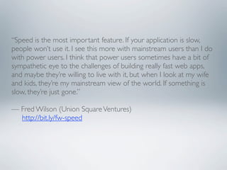 “Speed is the most important feature. If your application is slow,
people won’t use it. I see this more with mainstream users than I do
with power users. I think that power users sometimes have a bit of
sympathetic eye to the challenges of building really fast web apps,
and maybe they’re willing to live with it, but when I look at my wife
and kids, they’re my mainstream view of the world. If something is
slow, they’re just gone.”
 
— Fred Wilson (Union Square Ventures)
     http://bit.ly/fw-speed
 