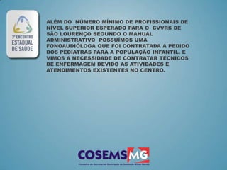 ALÉM DO NÚMERO MÍNIMO DE PROFISSIONAIS DE
NÍVEL SUPERIOR ESPERADO PARA O CVVRS DE
SÃO LOURENÇO SEGUNDO O MANUAL
ADMINISTRATIVO POSSUÍMOS UMA
FONOAUDIÓLOGA QUE FOI CONTRATADA A PEDIDO
DOS PEDIATRAS PARA A POPULAÇÃO INFANTIL. E
VIMOS A NECESSIDADE DE CONTRATAR TÉCNICOS
DE ENFERMAGEM DEVIDO AS ATIVIDADES E
ATENDIMENTOS EXISTENTES NO CENTRO.
 