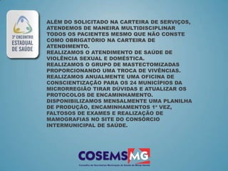 ALÉM DO SOLICITADO NA CARTEIRA DE SERVIÇOS,
ATENDEMOS DE MANEIRA MULTIDISCIPLINAR
TODOS OS PACIENTES MESMO QUE NÃO CONSTE
COMO OBRIGATÓRIO NA CARTEIRA DE
ATENDIMENTO.
REALIZAMOS O ATENDIMENTO DE SAÚDE DE
VIOLÊNCIA SEXUAL E DOMÉSTICA.
REALIZAMOS O GRUPO DE MASTECTOMIZADAS
PROPORCIONANDO UMA TROCA DE VIVÊNCIAS.
REALIZAMOS ANUALMENTE UMA OFICINA DE
CONSCIENTIZAÇÃO PARA OS 24 MUNICÍPIOS DA
MICRORREGIÃO TIRAR DÚVIDAS E ATUALIZAR OS
PROTOCOLOS DE ENCAMINHAMENTO.
DISPONIBILIZAMOS MENSALMENTE UMA PLANILHA
DE PRODUÇÃO, ENCAMINHAMENTOS 1ª VEZ,
FALTOSOS DE EXAMES E REALIZAÇÃO DE
MAMOGRAFIAS NO SITE DO CONSÓRCIO
INTERMUNICIPAL DE SAÚDE.
 