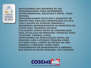 PARTICIPAMOS DAS REUNIÕES DE CIB-
MICRORREGIONAL PARA INFORMAMOS
INTERCORRÊNCIAS, SOLICITAR O ENVIO, TIRAR
DÚVIDAS.
DISPONIBILIZAMOS EM IR ATÉ O MUNICÍPIO DE
ORIGEM PARA REALIZAR ORIENTAÇÕES IN LOCO
COM A EQUIPE DA ATENÇÃO PRIMÁRIA E
RECEBEMOS REPRESENTANTES DO MUNICÍPIO NO
CVVRS PARA TIRARMOS DÚVIDAS.
UTILIZAMOS VÁRIOS MEIOS DE COMUNICAÇÃO
PARA ATUALIZAR INFORMAÇÕES TÉCNICAS COMO
TELEFONE, CORREIS, E-MAIL.
PARTICIPAMOS DA MOBILIZAÇÃO SOCIAL EM
PARCERIA COM A ATENÇÃO PRIMÁRIA COMO
OUTUBRO ROSA, COMITÊ DE DEFESA DA VIDA.
ABRIMOS O TERCEIRO TURNO PARA
ATENDIMENTOS DE MAMOGRAFIAS E ABRIMOS,
NOS MESES DE MAIOR DEMANDA, AOS SÁBADOS;
 