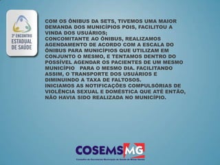COM OS ÔNIBUS DA SETS, TIVEMOS UMA MAIOR
DEMANDA DOS MUNICÍPIOS POIS, FACILITOU A
VINDA DOS USUÁRIOS;
CONCOMITANTE AO ÔNIBUS, REALIZAMOS
AGENDAMENTO DE ACORDO COM A ESCALA DO
ÔNIBUS PARA MUNICÍPIOS QUE UTILIZAM EM
CONJUNTO O MESMO, E TENTAMOS DENTRO DO
POSSÍVEL AGENDAR OS PACIENTES DE UM MESMO
MUNICÍPIO PARA O MESMO DIA. FACILITANDO
ASSIM, O TRANSPORTE DOS USUÁRIOS E
DIMINUINDO A TAXA DE FALTOSOS.
INICIAMOS AS NOTIFICAÇÕES COMPULSÓRIAS DE
VIOLÊNCIA SEXUAL E DOMÉSTICA QUE ATÉ ENTÃO,
NÃO HAVIA SIDO REALIZADA NO MUNICÍPIO.
 