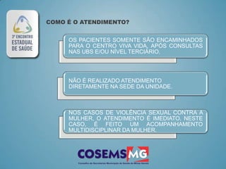 COMO É O ATENDIMENTO?


     OS PACIENTES SOMENTE SÃO ENCAMINHADOS
     PARA O CENTRO VIVA VIDA, APÓS CONSULTAS
     NAS UBS E/OU NÍVEL TERCIÁRIO.




     NÃO É REALIZADO ATENDIMENTO
     DIRETAMENTE NA SEDE DA UNIDADE.



     NOS CASOS DE VIOLÊNCIA SEXUAL CONTRA A
     MULHER, O ATENDIMENTO É IMEDIATO. NESTE
     CASO, É FEITO UM ACOMPANHAMENTO
     MULTIDISCIPLINAR DA MULHER.
 