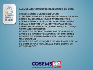 ALGUNS ATENDIMENTOS REALIZADOS EM 2012:

ATENDIMENTO MULTIDISCIPLINAR
CONTEMPLADOS NA CARTEIRA DE SERVIÇOS PARA
SAÚDE DA CRIANÇA: 14.754 ATENDIMENTOS
ATENDIMENTO MULTIDISCIPLINAR PARA SAÚDE
SEXUAL E REPRODUTIVA CONTEMPLADOS NA
CARTEIRA DE SERVIÇOS (MAMA, GAR, CCU, SSR):
12.945 ATENDIMENTOS
NÚMERO DE PACIENTES QUE PARTICIPARAM DO
GRUPO DE MASTECTOMIZADAS: 131 PACIENTES
NÚMERO DE MAMOGRAFIAS REALIZADAS: 7097
MAMOGRAFIAS
NÚMERO DE NOTIFICAÇÕES DE VIOLÊNCIA SEXUAL
DE DOMÉSTICAS REALIZADAS PELO SETOR: 20
NOTIFICAÇÕES
 