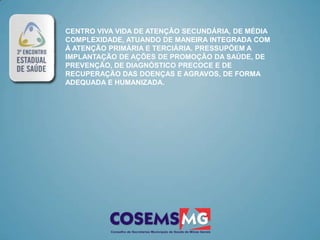 CENTRO VIVA VIDA DE ATENÇÃO SECUNDÁRIA, DE MÉDIA
COMPLEXIDADE, ATUANDO DE MANEIRA INTEGRADA COM
À ATENÇÃO PRIMÁRIA E TERCIÁRIA. PRESSUPÕEM A
IMPLANTAÇÃO DE AÇÕES DE PROMOÇÃO DA SAÚDE, DE
PREVENÇÃO, DE DIAGNÓSTICO PRECOCE E DE
RECUPERAÇÃO DAS DOENÇAS E AGRAVOS, DE FORMA
ADEQUADA E HUMANIZADA.
 