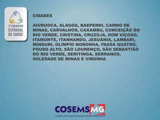 CIDADES

AIURUOCA, ALAGOA, BAEPENDI, CARMO DE
MINAS, CARVALHOS, CAXAMBU, CONCEIÇÃO DO
RIO VERDE, CRISTINA, CRUZÍLIA, DOM VIÇOSO,
ITAMONTE, ITANHANDU, JESUÂNIA, LAMBARI,
MINDURI, OLÍMPIO NORONHA, PASSA QUATRO,
POUSO ALTO, SÃO LOURENÇO, SÃO SEBASTIÃO
DO RIO VERDE, SERITINGA, SERRANOS,
SOLEDADE DE MINAS E VIRGÍNIA
 