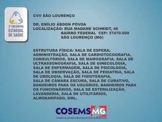 CVV SÃO LOURENÇO

DR. EMÍLIO ÁBDON PÓVOA
LOCALIZAÇÃO: RUA MADAME SCHMIDT, 46
             BAIRRO FEDERAL CEP: 37470-000
             SÃO LOURENÇO (MG)


ESTRUTURA FÍSICA: SALA DE ESPERA;
ADMINISTRAÇÃO, SALA DE CARDIOTOCOGRAFIA,
CONSULTÓRIOS, SALA DE MAMOGRAFIA, SALA DE
ULTRASSONOGRAFIA, SALA DE GINECOLOGIA,
SALA DE ENFERMAGEM, SALA DE PSICOLOGIA,
SALA DE OBSERVAÇÃO, SALA DE PEDIATRIA, SALA
DE UROLOGIA, SALA DE FISIOTERAPIA,
SALA DE CÂMARA ESCURA, SALA DE CURATIVO,
BANHEIROS PARA OS USUÁRIOS, BANHEIROS PARA
OS FUNCIONÁRIOS, SALA DE ESTERILIZAÇÃO,
LAVANDERIA, SALA DE UTILITÁRIOS,
ALMOXARIFADO, DML.
 