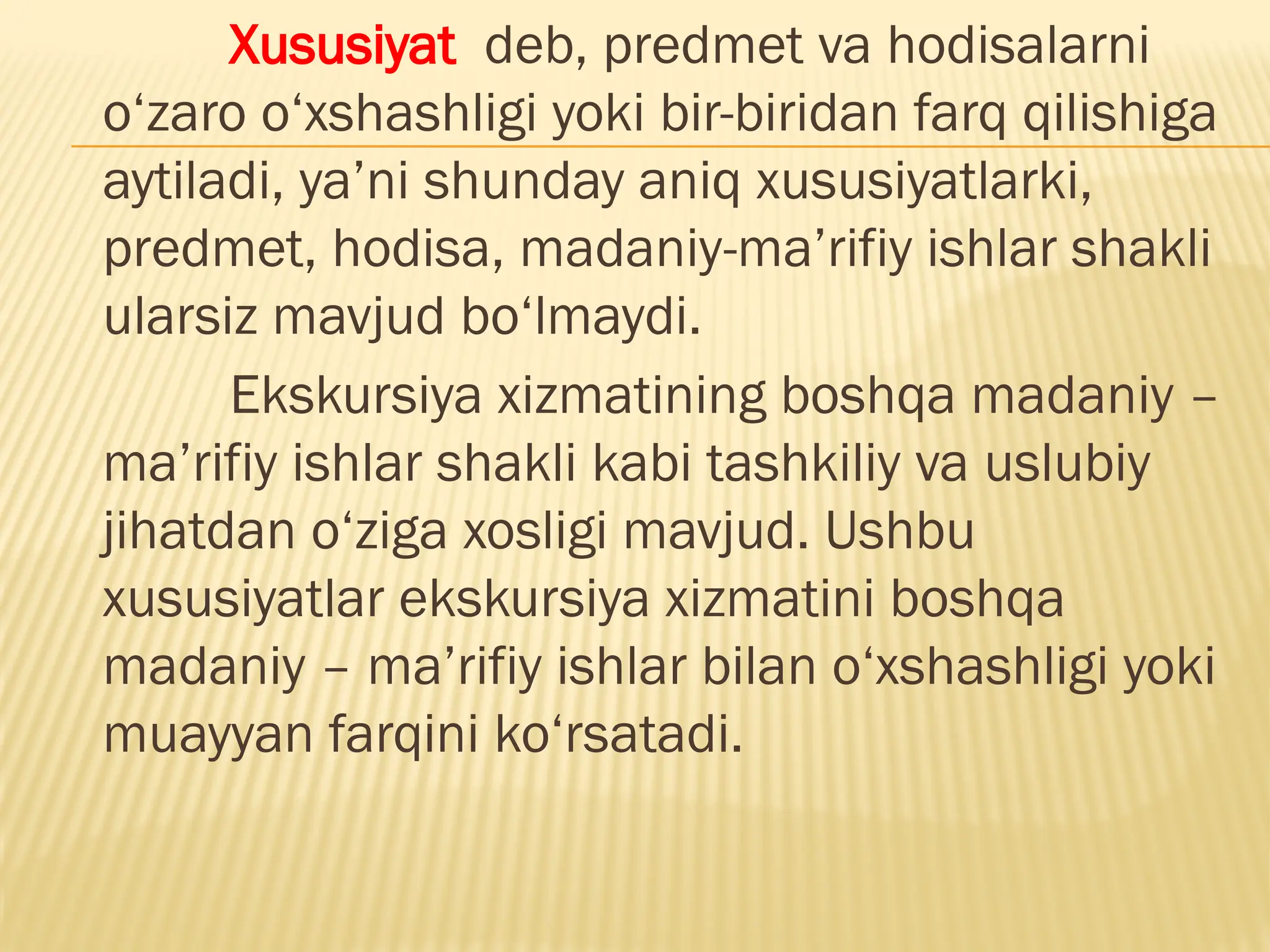 Xususiyat deb, predmet va hodisalarni
o‘zaro o‘xshashligi yoki bir-biridan farq qilishiga
aytiladi, ya’ni shunday aniq xususiyatlarki,
predmet, hodisa, madaniy-ma’rifiy ishlar shakli
ularsiz mavjud bo‘lmaydi.
Ekskursiya xizmatining boshqa madaniy –
ma’rifiy ishlar shakli kabi tashkiliy va uslubiy
jihatdan o‘ziga xosligi mavjud. Ushbu
xususiyatlar ekskursiya xizmatini boshqa
madaniy – ma’rifiy ishlar bilan o‘xshashligi yoki
muayyan farqini ko‘rsatadi.
 