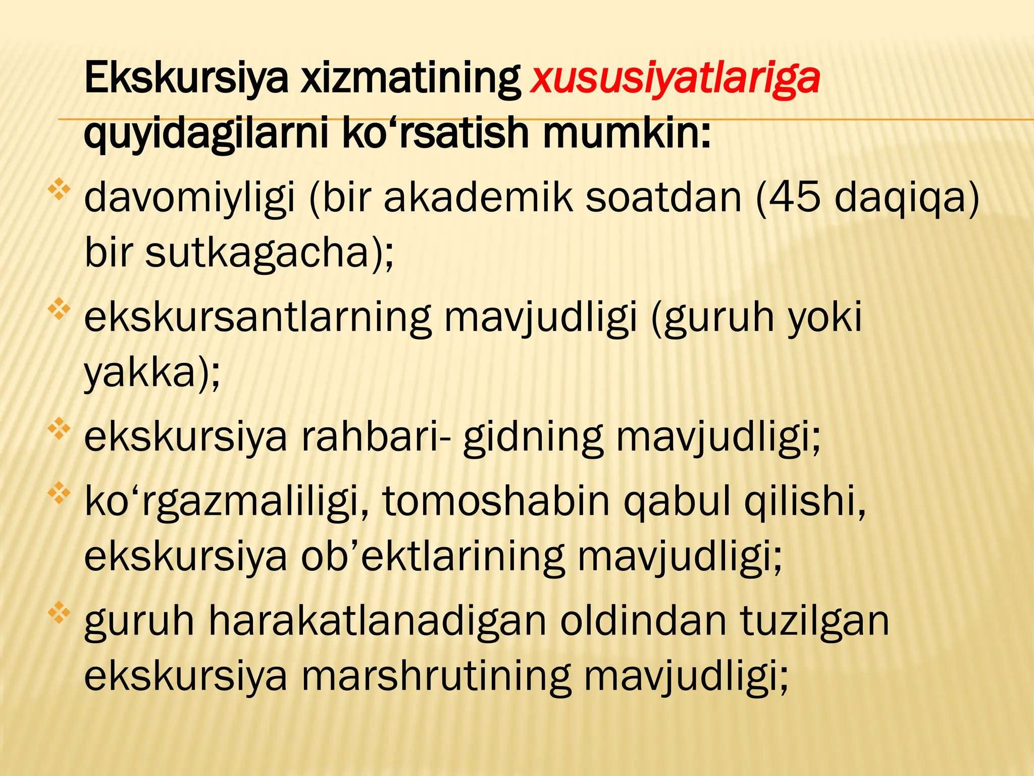 Ekskursiya xizmatining xususiyatlariga
quyidagilarni ko‘rsatish mumkin:
 davomiyligi (bir akademik soatdan (45 daqiqa)
bir sutkagacha);
 ekskursantlarning mavjudligi (guruh yoki
yakka);
 ekskursiya rahbari- gidning mavjudligi;
 ko‘rgazmaliligi, tomoshabin qabul qilishi,
ekskursiya ob’ektlarining mavjudligi;
 guruh harakatlanadigan oldindan tuzilgan
ekskursiya marshrutining mavjudligi;
 