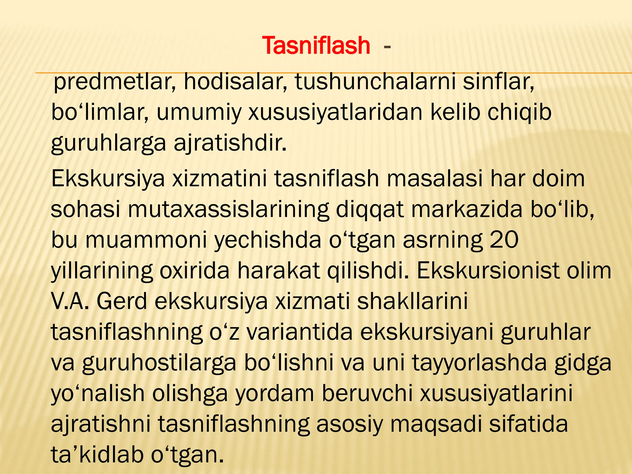 Tasniflash -
predmetlar, hodisalar, tushunchalarni sinflar,
bo‘limlar, umumiy xususiyatlaridan kelib chiqib
guruhlarga ajratishdir.
Ekskursiya xizmatini tasniflash masalasi har doim
sohasi mutaxassislarining diqqat markazida bo‘lib,
bu muammoni yechishda o‘tgan asrning 20
yillarining oxirida harakat qilishdi. Ekskursionist olim
V.A. Gerd ekskursiya xizmati shakllarini
tasniflashning o‘z variantida ekskursiyani guruhlar
va guruhostilarga bo‘lishni va uni tayyorlashda gidga
yo‘nalish olishga yordam beruvchi xususiyatlarini
ajratishni tasniflashning asosiy maqsadi sifatida
ta’kidlab o‘tgan.
 