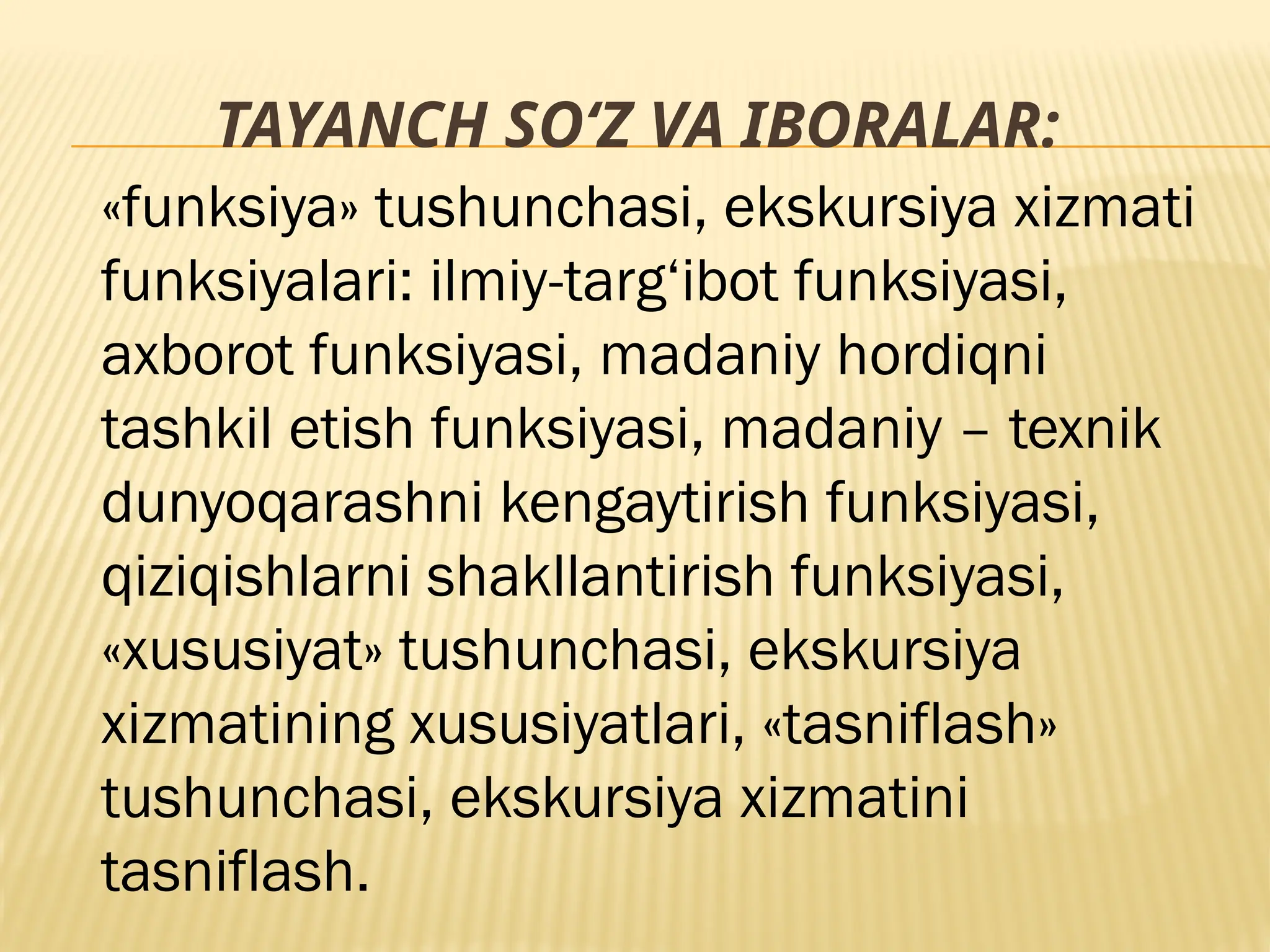 TAYANCH SO‘Z VA IBORALAR:
«funksiya» tushunchasi, ekskursiya xizmati
funksiyalari: ilmiy-targ‘ibot funksiyasi,
axborot funksiyasi, madaniy hordiqni
tashkil etish funksiyasi, madaniy – texnik
dunyoqarashni kengaytirish funksiyasi,
qiziqishlarni shakllantirish funksiyasi,
«xususiyat» tushunchasi, ekskursiya
xizmatining xususiyatlari, «tasniflash»
tushunchasi, ekskursiya xizmatini
tasniflash.
 