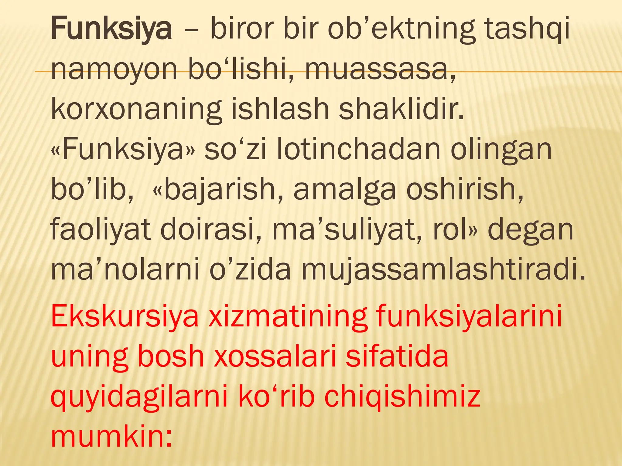 Funksiya – biror bir ob’ektning tashqi
namoyon bo‘lishi, muassasa,
korxonaning ishlash shaklidir.
«Funksiya» so‘zi lotinchadan olingan
bo’lib, «bajarish, amalga oshirish,
faoliyat doirasi, ma’suliyat, rol» degan
ma’nolarni o’zida mujassamlashtiradi.
Ekskursiya xizmatining funksiyalarini
uning bosh xossalari sifatida
quyidagilarni ko‘rib chiqishimiz
mumkin:
 