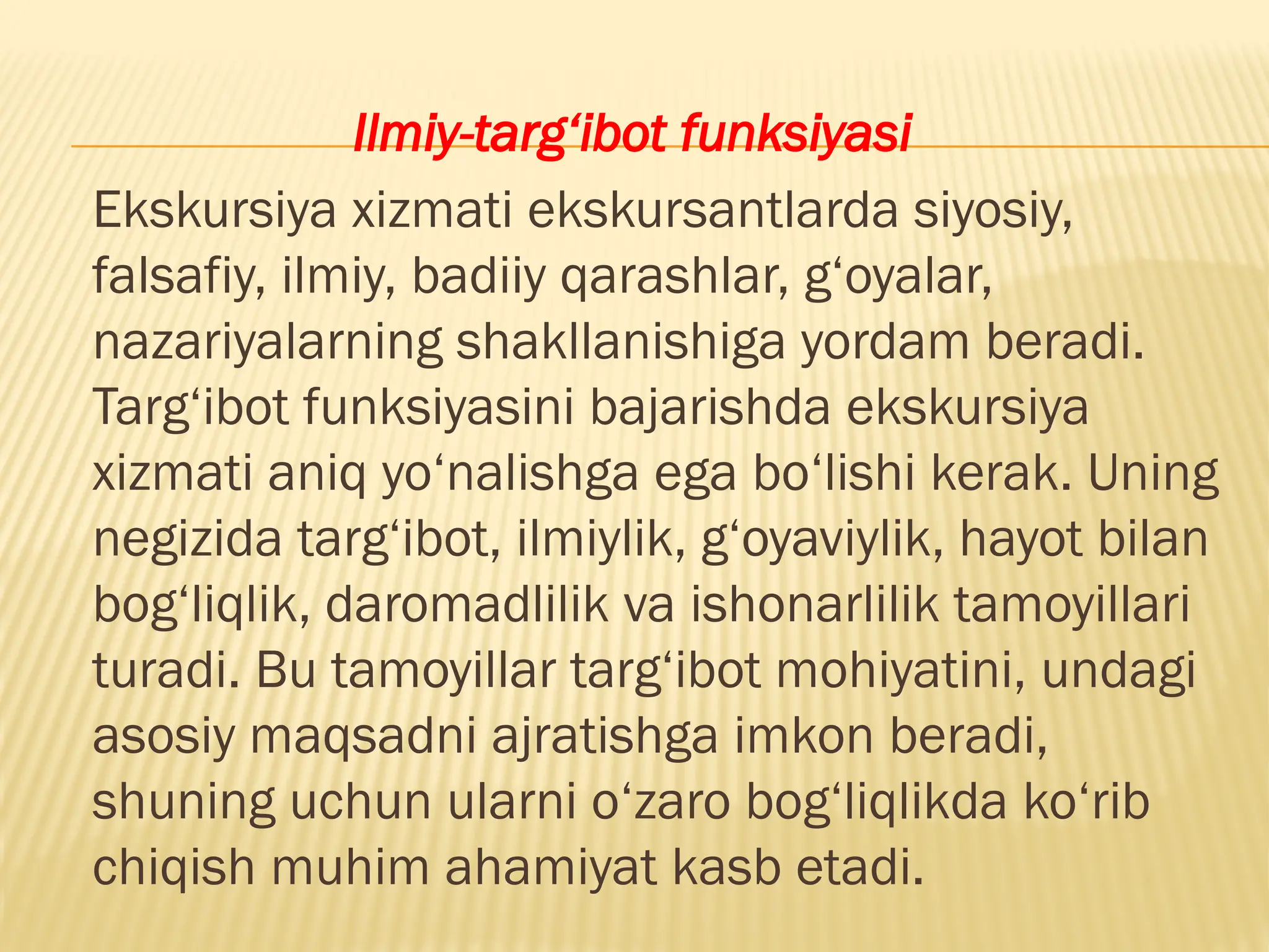 Ilmiy-targ‘ibot funksiyasi
Ekskursiya xizmati ekskursantlarda siyosiy,
falsafiy, ilmiy, badiiy qarashlar, g‘oyalar,
nazariyalarning shakllanishiga yordam beradi.
Targ‘ibot funksiyasini bajarishda ekskursiya
xizmati aniq yo‘nalishga ega bo‘lishi kerak. Uning
negizida targ‘ibot, ilmiylik, g‘oyaviylik, hayot bilan
bog‘liqlik, daromadlilik va ishonarlilik tamoyillari
turadi. Bu tamoyillar targ‘ibot mohiyatini, undagi
asosiy maqsadni ajratishga imkon beradi,
shuning uchun ularni o‘zaro bog‘liqlikda ko‘rib
chiqish muhim ahamiyat kasb etadi.
 