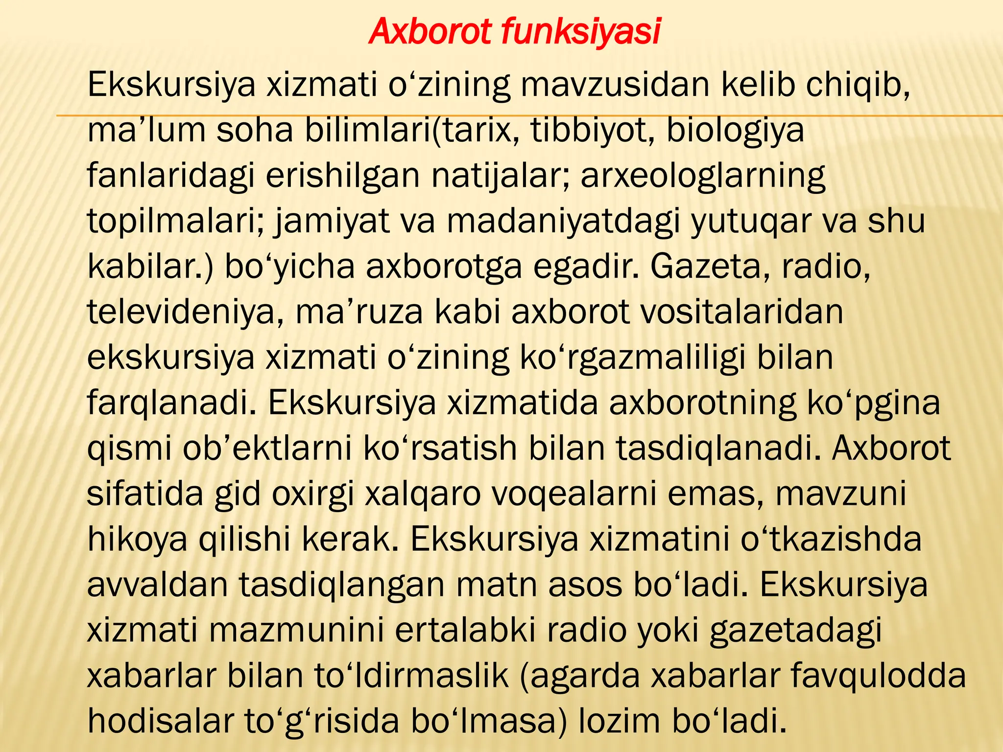 Axborot funksiyasi
Ekskursiya xizmati o‘zining mavzusidan kelib chiqib,
ma’lum soha bilimlari(tarix, tibbiyot, biologiya
fanlaridagi erishilgan natijalar; arxeologlarning
topilmalari; jamiyat va madaniyatdagi yutuqar va shu
kabilar.) bo‘yicha axborotga egadir. Gazeta, radio,
televideniya, ma’ruza kabi axborot vositalaridan
ekskursiya xizmati o‘zining ko‘rgazmaliligi bilan
farqlanadi. Ekskursiya xizmatida axborotning ko‘pgina
qismi ob’ektlarni ko‘rsatish bilan tasdiqlanadi. Axborot
sifatida gid oxirgi xalqaro voqealarni emas, mavzuni
hikoya qilishi kerak. Ekskursiya xizmatini o‘tkazishda
avvaldan tasdiqlangan matn asos bo‘ladi. Ekskursiya
xizmati mazmunini ertalabki radio yoki gazetadagi
xabarlar bilan to‘ldirmaslik (agarda xabarlar favqulodda
hodisalar to‘g‘risida bo‘lmasa) lozim bo‘ladi.
 