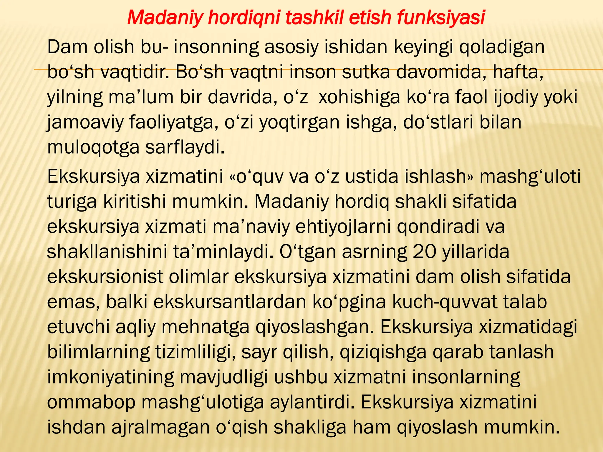 Madaniy hordiqni tashkil etish funksiyasi
Dam olish bu- insonning asosiy ishidan keyingi qoladigan
bo‘sh vaqtidir. Bo‘sh vaqtni inson sutka davomida, hafta,
yilning ma’lum bir davrida, o‘z xohishiga ko‘ra faol ijodiy yoki
jamoaviy faoliyatga, o‘zi yoqtirgan ishga, do‘stlari bilan
muloqotga sarflaydi.
Ekskursiya xizmatini «o‘quv va o‘z ustida ishlash» mashg‘uloti
turiga kiritishi mumkin. Madaniy hordiq shakli sifatida
ekskursiya xizmati ma’naviy ehtiyojlarni qondiradi va
shakllanishini ta’minlaydi. O‘tgan asrning 20 yillarida
ekskursionist olimlar ekskursiya xizmatini dam olish sifatida
emas, balki ekskursantlardan ko‘pgina kuch-quvvat talab
etuvchi aqliy mehnatga qiyoslashgan. Ekskursiya xizmatidagi
bilimlarning tizimliligi, sayr qilish, qiziqishga qarab tanlash
imkoniyatining mavjudligi ushbu xizmatni insonlarning
ommabop mashg‘ulotiga aylantirdi. Ekskursiya xizmatini
ishdan ajralmagan o‘qish shakliga ham qiyoslash mumkin.
 