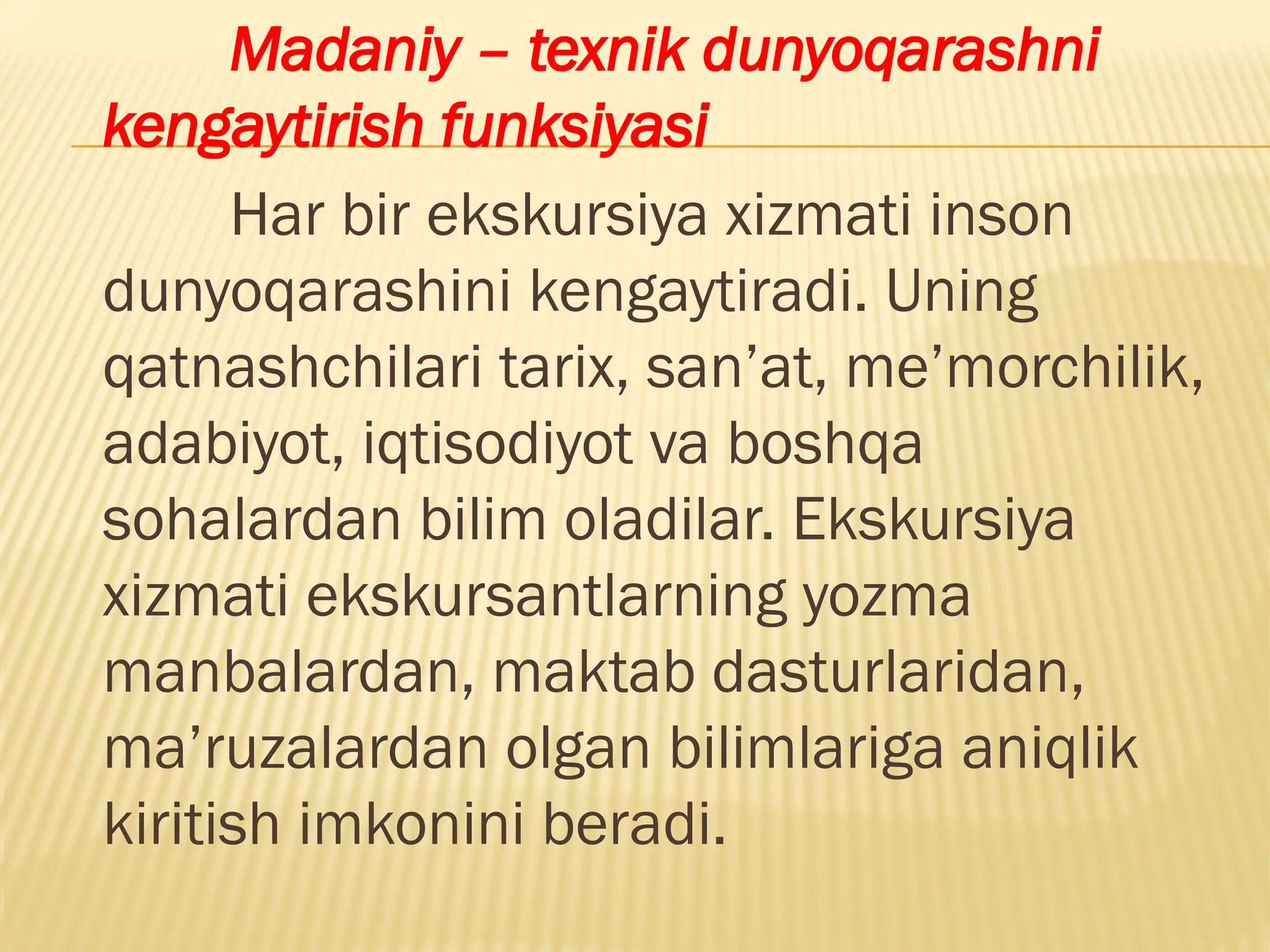 Madaniy – texnik dunyoqarashni
kengaytirish funksiyasi
Har bir ekskursiya xizmati inson
dunyoqarashini kengaytiradi. Uning
qatnashchilari tarix, san’at, me’morchilik,
adabiyot, iqtisodiyot va boshqa
sohalardan bilim oladilar. Ekskursiya
xizmati ekskursantlarning yozma
manbalardan, maktab dasturlaridan,
ma’ruzalardan olgan bilimlariga aniqlik
kiritish imkonini beradi.
 