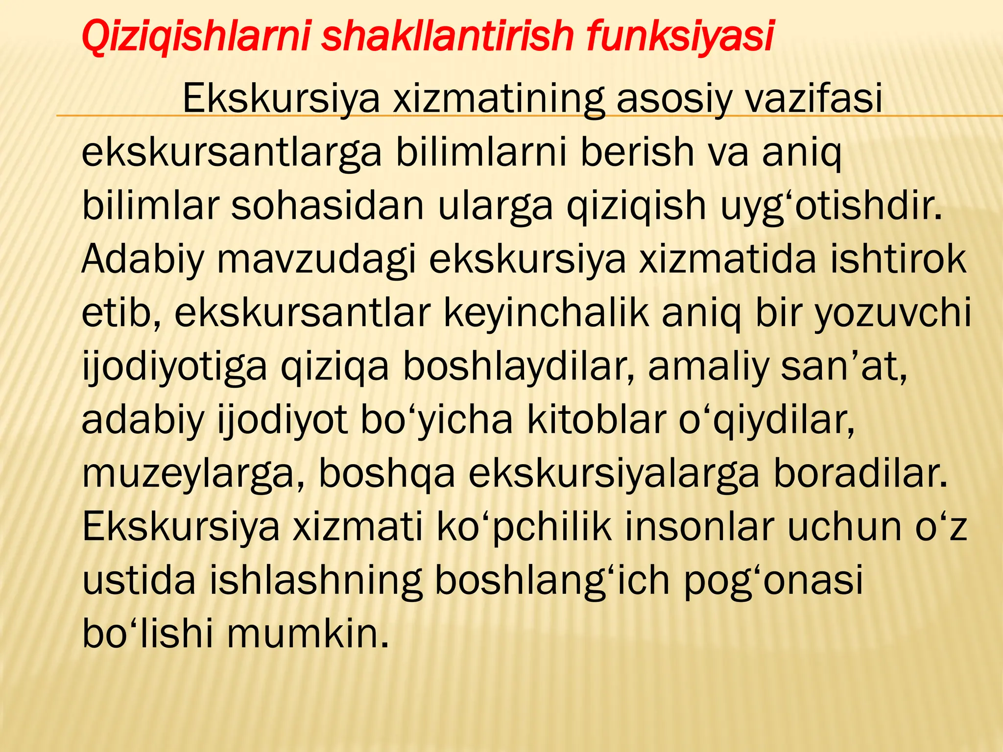 Qiziqishlarni shakllantirish funksiyasi
Ekskursiya xizmatining asosiy vazifasi
ekskursantlarga bilimlarni berish va aniq
bilimlar sohasidan ularga qiziqish uyg‘otishdir.
Adabiy mavzudagi ekskursiya xizmatida ishtirok
etib, ekskursantlar keyinchalik aniq bir yozuvchi
ijodiyotiga qiziqa boshlaydilar, amaliy san’at,
adabiy ijodiyot bo‘yicha kitoblar o‘qiydilar,
muzeylarga, boshqa ekskursiyalarga boradilar.
Ekskursiya xizmati ko‘pchilik insonlar uchun o‘z
ustida ishlashning boshlang‘ich pog‘onasi
bo‘lishi mumkin.
 