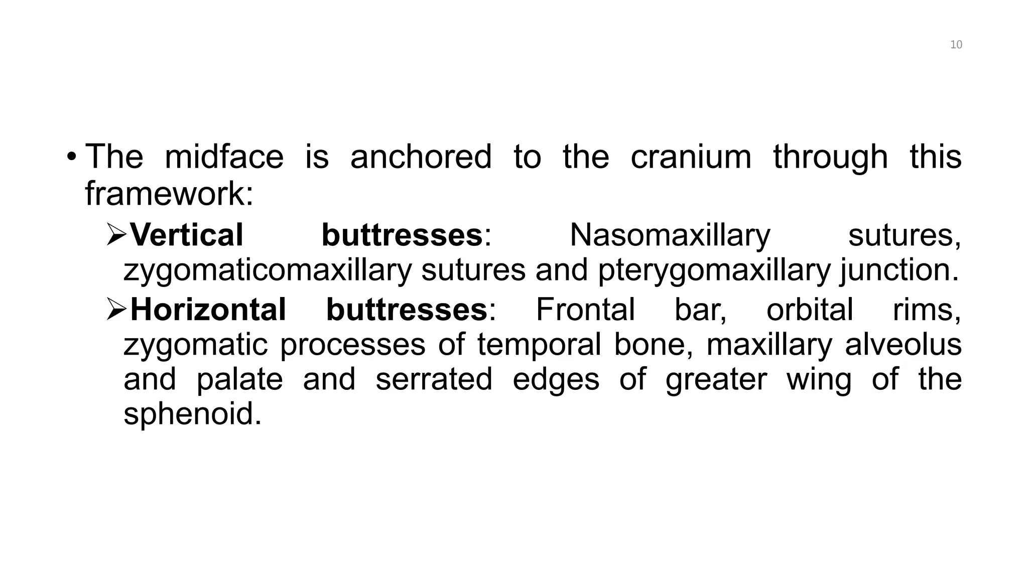 • The midface is anchored to the cranium through this
framework:
Vertical buttresses: Nasomaxillary sutures,
zygomaticomaxillary sutures and pterygomaxillary junction.
Horizontal buttresses: Frontal bar, orbital rims,
zygomatic processes of temporal bone, maxillary alveolus
and palate and serrated edges of greater wing of the
sphenoid.
10
 