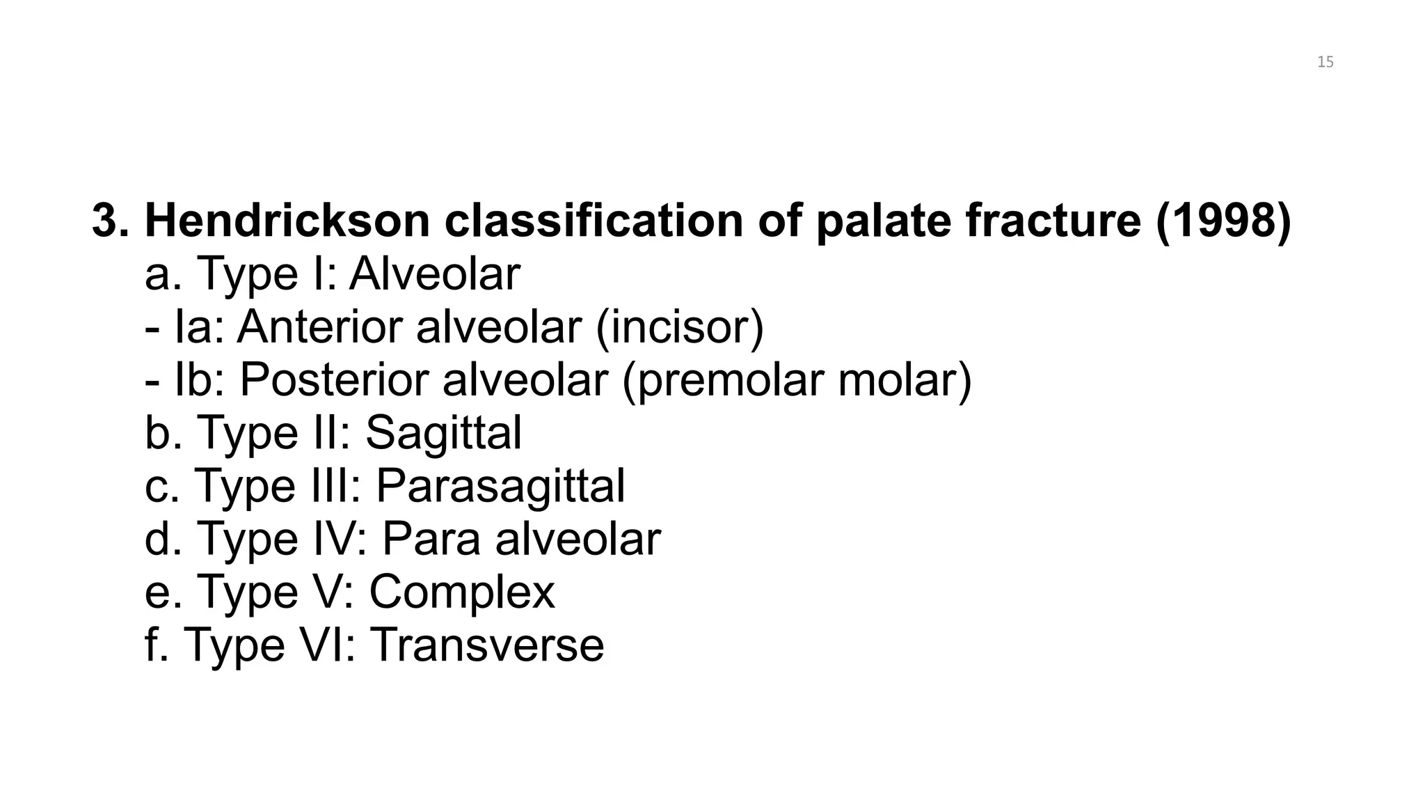 3. Hendrickson classification of palate fracture (1998)
a. Type I: Alveolar
- Ia: Anterior alveolar (incisor)
- Ib: Posterior alveolar (premolar molar)
b. Type II: Sagittal
c. Type III: Parasagittal
d. Type IV: Para alveolar
e. Type V: Complex
f. Type VI: Transverse
15
 