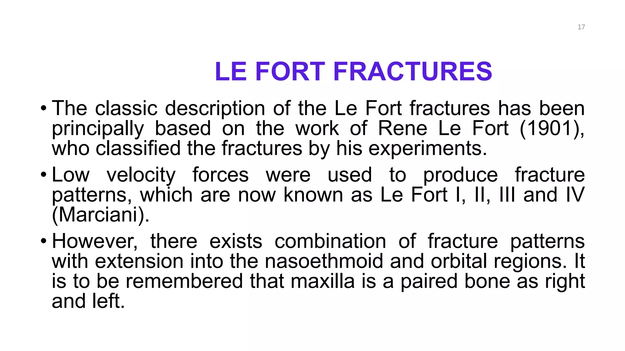 LE FORT FRACTURES
• The classic description of the Le Fort fractures has been
principally based on the work of Rene Le Fort (1901),
who classified the fractures by his experiments.
• Low velocity forces were used to produce fracture
patterns, which are now known as Le Fort I, II, III and IV
(Marciani).
• However, there exists combination of fracture patterns
with extension into the nasoethmoid and orbital regions. It
is to be remembered that maxilla is a paired bone as right
and left.
17
 
