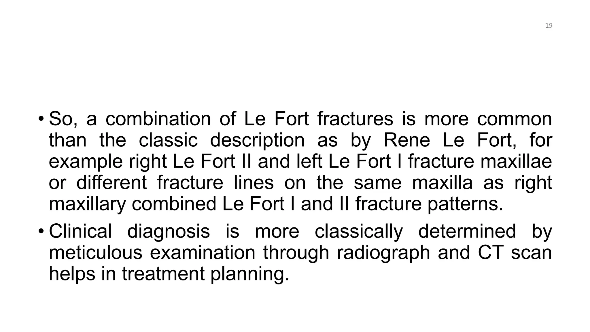 • So, a combination of Le Fort fractures is more common
than the classic description as by Rene Le Fort, for
example right Le Fort II and left Le Fort I fracture maxillae
or different fracture lines on the same maxilla as right
maxillary combined Le Fort I and II fracture patterns.
• Clinical diagnosis is more classically determined by
meticulous examination through radiograph and CT scan
helps in treatment planning.
19
 