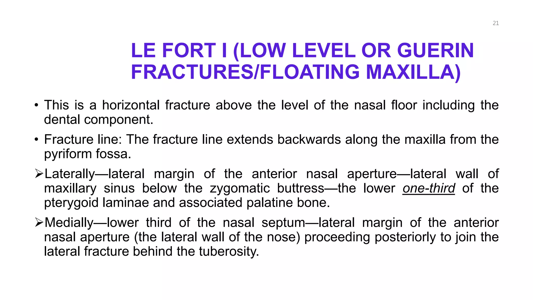 LE FORT I (LOW LEVEL OR GUERIN
FRACTURES/FLOATING MAXILLA)
• This is a horizontal fracture above the level of the nasal floor including the
dental component.
• Fracture line: The fracture line extends backwards along the maxilla from the
pyriform fossa.
Laterally—lateral margin of the anterior nasal aperture—lateral wall of
maxillary sinus below the zygomatic buttress—the lower one-third of the
pterygoid laminae and associated palatine bone.
Medially—lower third of the nasal septum—lateral margin of the anterior
nasal aperture (the lateral wall of the nose) proceeding posteriorly to join the
lateral fracture behind the tuberosity.
21
 