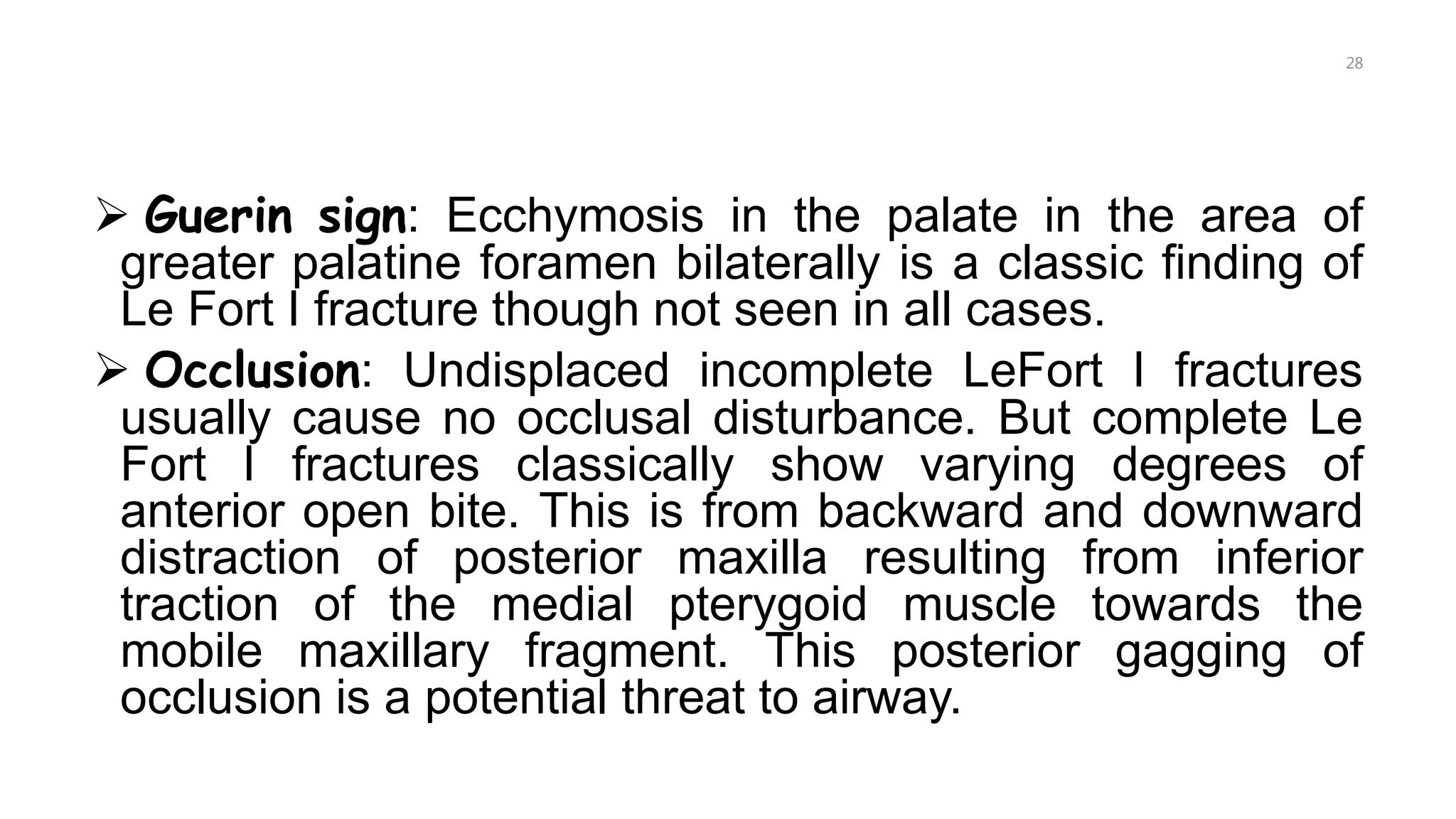  Guerin sign: Ecchymosis in the palate in the area of
greater palatine foramen bilaterally is a classic finding of
Le Fort I fracture though not seen in all cases.
 Occlusion: Undisplaced incomplete LeFort I fractures
usually cause no occlusal disturbance. But complete Le
Fort I fractures classically show varying degrees of
anterior open bite. This is from backward and downward
distraction of posterior maxilla resulting from inferior
traction of the medial pterygoid muscle towards the
mobile maxillary fragment. This posterior gagging of
occlusion is a potential threat to airway.
28
 