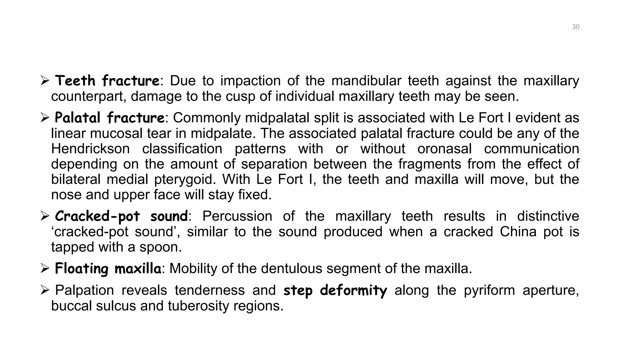  Teeth fracture: Due to impaction of the mandibular teeth against the maxillary
counterpart, damage to the cusp of individual maxillary teeth may be seen.
 Palatal fracture: Commonly midpalatal split is associated with Le Fort I evident as
linear mucosal tear in midpalate. The associated palatal fracture could be any of the
Hendrickson classification patterns with or without oronasal communication
depending on the amount of separation between the fragments from the effect of
bilateral medial pterygoid. With Le Fort I, the teeth and maxilla will move, but the
nose and upper face will stay fixed.
 Cracked-pot sound: Percussion of the maxillary teeth results in distinctive
‘cracked-pot sound’, similar to the sound produced when a cracked China pot is
tapped with a spoon.
 Floating maxilla: Mobility of the dentulous segment of the maxilla.
 Palpation reveals tenderness and step deformity along the pyriform aperture,
buccal sulcus and tuberosity regions.
30
 