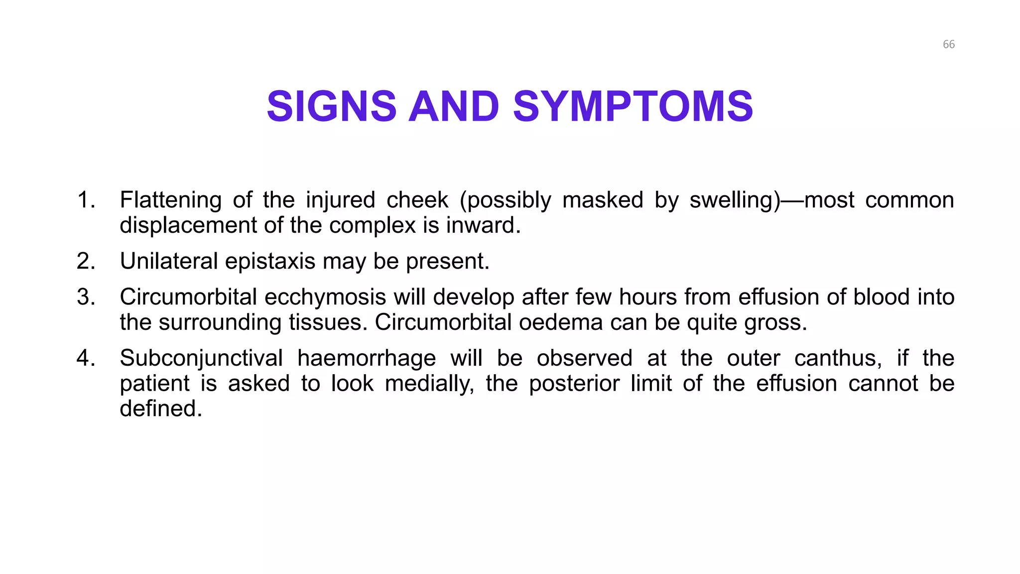 SIGNS AND SYMPTOMS
1. Flattening of the injured cheek (possibly masked by swelling)—most common
displacement of the complex is inward.
2. Unilateral epistaxis may be present.
3. Circumorbital ecchymosis will develop after few hours from effusion of blood into
the surrounding tissues. Circumorbital oedema can be quite gross.
4. Subconjunctival haemorrhage will be observed at the outer canthus, if the
patient is asked to look medially, the posterior limit of the effusion cannot be
defined.
66
 