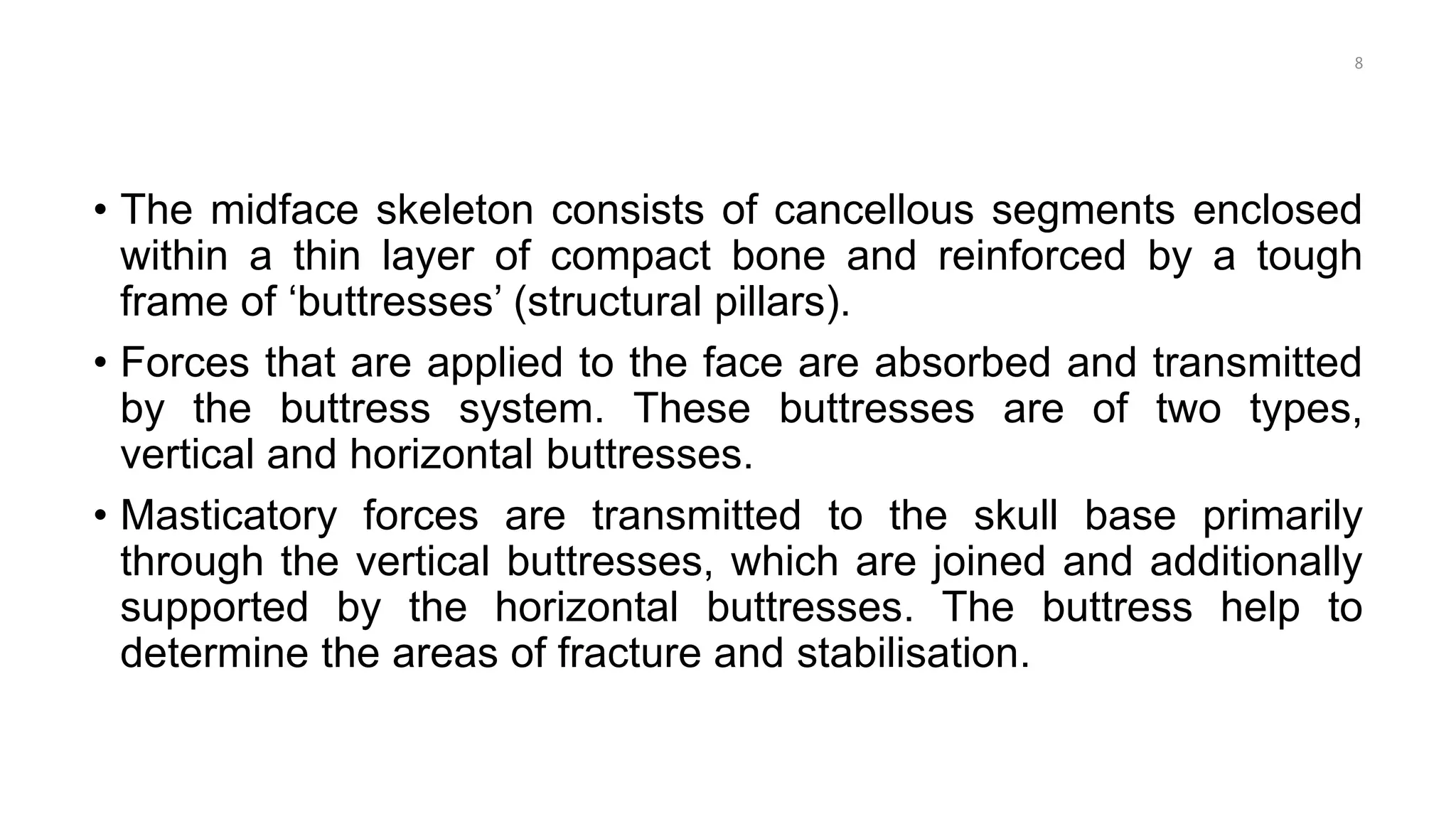 • The midface skeleton consists of cancellous segments enclosed
within a thin layer of compact bone and reinforced by a tough
frame of ‘buttresses’ (structural pillars).
• Forces that are applied to the face are absorbed and transmitted
by the buttress system. These buttresses are of two types,
vertical and horizontal buttresses.
• Masticatory forces are transmitted to the skull base primarily
through the vertical buttresses, which are joined and additionally
supported by the horizontal buttresses. The buttress help to
determine the areas of fracture and stabilisation.
8
 