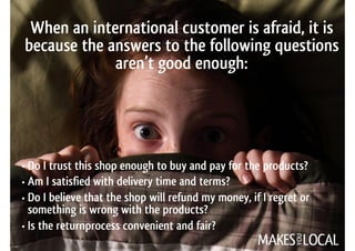 When an international customer is afraid, it is
because the answers to the following questions
aren’t good enough:
• Do I trust this shop enough to buy and pay for the products?
• Am I satisfied with delivery time and terms?
• Do I believe that the shop will refund my money, if I regret or  
something is wrong with the products?
• Is the returnprocess convenient and fair?
 