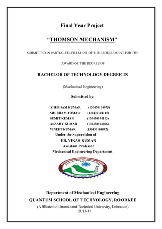 Final Year Project
“THOMSON MECHANISM”
SUBMITTED IN PARTIAL FULFILLMENT OF THE REQUIREMENT FOR THE
AWARD OF THE DEGREE OF
BACHELOR OF TECHNOLOGY DEGREE IN
(Mechanical Engineering)
Submitted by:
SHUBHAM KUMAR (130430104075)
SHUBHAM TOMAR (130430104115)
SUMIT KUMAR (130430104113)
AKSAHY KUMAR (130430104066)
VINEET KUMAR (130430104082)
Under the Supervision of
ER. VIKAS KUMAR
Assistant Professor
Mechanical Engineering Department
Department of Mechanical Engineering
QUANTUM SCHOOL OF TECHNOLOGY, ROORKEE
(Affiliated to Uttarakhand Technical University, Dehradun)
2013-17
 