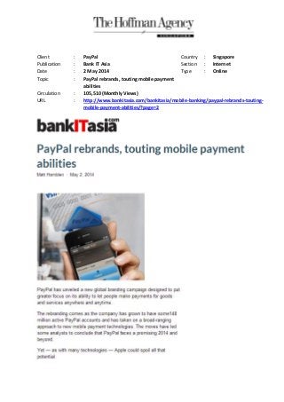 Client : PayPal Country : Singapore
Publication : Bank IT Asia Section : Internet
Date : 2 May 2014 Type : Online
Topic : PayPal rebrands, touting mobile payment
abilities
Circulation : 105,510 (Monthly Views)
URL : http://www.bankitasia.com/bankitasia/mobile-banking/paypal-rebrands-touting-
mobile-payment-abilities/?page=2
 