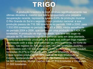TRIGO   A produção brasileira de trigo diminuiu significativamente nas últimas décadas e, mesmo que tenha apresentado uma pequena recuperação recente, representa apenas 0,4% da produção mundial. O Rio Grande do Sul é o segundo maior produtor nacional  e sua produção passou de 716.186 toneladas no período 1998 a 2000, para 1.532.659 toneladas no período de 2001 a 2003, média semelhante ao período 2004 a 2006, que conta com uma produção de 1.424.734 toneladas. A produção de trigo no Estado, que teve seu auge na década de 70, decresceu significativamente tanto em área plantada, quanto na quantidade produzida. As áreas que cultivam trigo mantêm associação com a soja, concentrando-se, principalmente, no norte do Estado, nas regiões do Alto Jacuí com 140.098 toneladas (9,83%), das Missões com 137.522 toneladas (9,65%), Nordeste com 133.620 toneladas (9,37%) e Produção com 120.794 toneladas (8,48%). Essas regiões produzem 37,34% do total de trigo produzido no Estado, destacando-se os municípios de Palmeira das Missões com 54.067 toneladas, Muitos Capões com 41.510 toneladas e Giruá com 31.500 toneladas.  